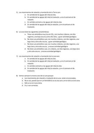 5) Los movimientos de rotación y translación de la Tierra son:
a- En sentido de las agujas del reloj los dos.
b- En sentido de las agujas del reloj la traslación, y en el contrario el de
rotación.
c- En sentido contrario a las agujas del reloj los dos.
d- En sentido de las agujas del reloj la rotación, y en el contrario el de
traslación.
6) La Luna tiene las siguientes características:
a- Tiene una atmósfera muy rica en CO2, con muchos cráteres, con dos
regiones, una baja oscura y otra alta clara, y gran actividad geológica.
b- No tiene una atmósfera casi, con muchos cráteres, con dos regiones, una
baja clara y otra alta oscura, y gran actividad geológica.
c- No tiene una atmósfera casi, con muchos cráteres, con dos regiones, una
baja clara y otra alta oscura, y escasa actividad geológica.
d- No tiene una atmósfera casi, sin cráteres, con dos regiones, una baja clara
y otra alta oscura, y escasa actividad geológica.
7) Los movimientos de rotación y translación de la Luna son:
a- En sentido de las agujas del reloj los dos.
b- En sentido de las agujas del reloj la traslación, y en el contrario el de
rotación.
c- En sentido contrario a las agujas del reloj los dos.
d- En sentido de las agujas del reloj la rotación, y en el contrario el de
traslación.
8) Vemos siempre la misma cara de la Luna porque:
a. Los movimientos de rotación y traslación de la Luna están sincronizados.
b. No es así, puesto que en un hemisferio se ve una cara y en el otro se ve la otra.
c. Sólo se ve en Luna Llena.
d. A y c son correctas.
 