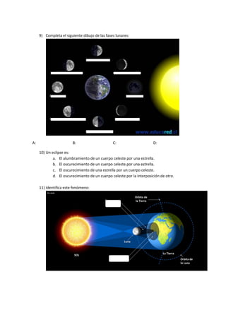 9) Completa el siguiente dibujo de las fases lunares:
A: B: C: D:
10) Un eclipse es:
a. El alumbramiento de un cuerpo celeste por una estrella.
b. El oscurecimiento de un cuerpo celeste por una estrella.
c. El oscurecimiento de una estrella por un cuerpo celeste.
d. El oscurecimiento de un cuerpo celeste por la interposición de otro.
11) Identifica este fenómeno:
 