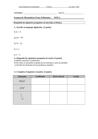 Institut Mediterrània Castelldefels 2 ESO A2 Curs 2013 – 2014 
NOMBRE:__________________________________ DATA:___________________ 
Examen de Matemáticas Tema: Polinomios NOTA: 
Responde las siguientes preguntas en una hoja en blanco. 
1.- Escribe en lenguaje algebraico [1 punto] 
f) 2x + 4 
g) (2x + 4)2 
h) 3x + 2y 
i) x / y 
j) x3 + 2 
2.- Responde las siguientes preguntas de teoría. [1 punto] 
a) Define monomio y polinomio. 
b) Di como se encuentra el grado de un monomio y pon un ejemplo. 
c) Escribe las fórmulas de los productos notables: 
3.- Completa el siguiente recuadro. [1 punto] 
Monomio Coeficiente Parte Literal Grado 
12x4yz7 
x2y4z5 
x4 
 