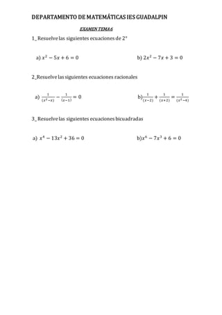 DEPARTAMENTO DE MATEMÁTICAS IES GUADALPIN
EXAMEN TEMA6
1_ Resuelvelas siguientes ecuacionesde 2°
a) 𝑥2
− 5𝑥 + 6 = 0 b) 2𝑥2
− 7𝑥 + 3 = 0
2_Resuelvelassiguientes ecuaciones racionales
a)
1
(𝑥2−𝑥)
−
1
( 𝑥−1)
= 0 b)
1
(𝑥−2)
+
1
(𝑥+2)
=
1
(𝑥2−4)
3_ Resuelvelas siguientes ecuacionesbicuadradas
a) 𝑥4
− 13𝑥2
+ 36 = 0 b)𝑥6
− 7𝑥3
+ 6 = 0