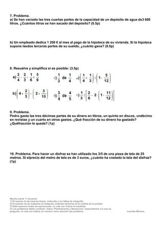7. Problema.
a) Se han vaciado las tres cuartas partes de la capacidad de un depósito de agua de3 600
litros. ¿Cuántos litros se han sacado del depósito? (0.5p)




b) Un empleado dedica 1 200 € al mes al pago de la hipoteca de su vivienda. Si la hipoteca
supone lasdos terceras partes de su sueldo, ¿cuánto gana? (0.5p)




8. Resuelve y simplifica si es posible: (3.5p)




9. Problema.
Pedro gasta las tres décimas partes de su dinero en libros, un quinto en discos, undécimo
en revistas y un cuarto en otros gastos. ¿Qué fracción de su dinero ha gastado?
¿Quéfracción le queda? (1p)




10. Problema. Para hacer un disfraz se han utilizado los 3/5 de una pieza de tela de 25
metros. Si elprecio del metro de tela es de 3 euros, ¿cuánto ha costado la tela del disfraz?
(1p)




Mucha suerte. Y recuerda:
1) El examen ha de hacerse limpio, ordenado y sin faltas de ortografía.
2) El examen ha de realizarse en bolígrafo, evitando tachones en la medida de lo posible.
3) Debe aparecer todas las operaciones, no vale con indicar el resultado.
4) Los problemas deben contener: Datos, Planteamiento y Resolución, respondiendo a lo que se
pregunte, no vale con indicar un número como solución del problema.                            Lourdes Moreno.
 