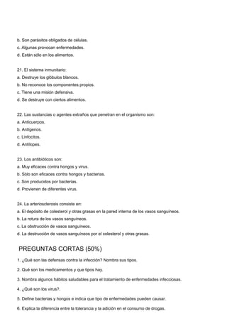 b. Son parásitos obligados de células. 
c. Algunas provocan enfermedades. 
d. Están sólo en los alimentos. 
21. El sistema inmunitario: 
a. Destruye los glóbulos blancos. 
b. No reconoce los componentes propios. 
c. Tiene una misión defensiva. 
d. Se destruye con ciertos alimentos. 
22. Las sustancias o agentes extraños que penetran en el organismo son: 
a. Anticuerpos. 
b. Antígenos. 
c. Linfocitos. 
d. Antílopes. 
23. Los antibióticos son: 
a. Muy eficaces contra hongos y virus. 
b. Sólo son eficaces contra hongos y bacterias. 
c. Son producidos por bacterias. 
d. Provienen de diferentes virus. 
24. La arteriosclerosis consiste en: 
a. El depósito de colesterol y otras grasas en la pared interna de los vasos sanguíneos. 
b. La rotura de los vasos sanguíneos. 
c. La obstrucción de vasos sanguíneos. 
d. La destrucción de vasos sanguíneos por el colesterol y otras grasas. 
 PREGUNTAS CORTAS (50%) 
1. ¿Qué son las defensas contra la infección? Nombra sus tipos. 
2. Qué son los medicamentos y que tipos hay. 
3. Nombra algunos hábitos saludables para el tratamiento de enfermedades infecciosas. 
4. ¿Qué son los virus?. 
5. Define bacterias y hongos e indica que tipo de enfermedades pueden causar. 
6. Explica la diferencia entre la tolerancia y la adición en el consumo de drogas. 
 