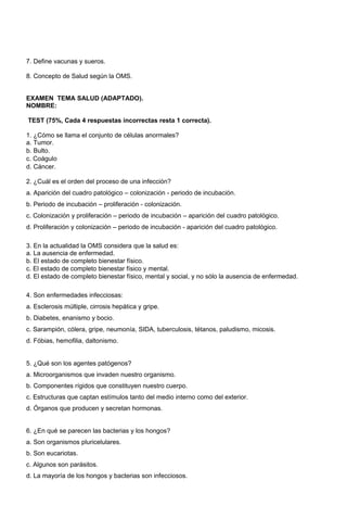 7. Define vacunas y sueros. 
8. Concepto de Salud según la OMS. 
EXAMEN TEMA SALUD (ADAPTADO). 
NOMBRE: 
TEST (75%, Cada 4 respuestas incorrectas resta 1 correcta). 
1. ¿Cómo se llama el conjunto de células anormales? 
a. Tumor. 
b. Bulto. 
c. Coágulo 
d. Cáncer. 
2. ¿Cuál es el orden del proceso de una infección? 
a. Aparición del cuadro patológico – colonización - periodo de incubación. 
b. Periodo de incubación – proliferación - colonización. 
c. Colonización y proliferación – periodo de incubación – aparición del cuadro patológico. 
d. Proliferación y colonización – periodo de incubación - aparición del cuadro patológico. 
3. En la actualidad la OMS considera que la salud es: 
a. La ausencia de enfermedad. 
b. El estado de completo bienestar físico. 
c. El estado de completo bienestar físico y mental. 
d. El estado de completo bienestar físico, mental y social, y no sólo la ausencia de enfermedad. 
4. Son enfermedades infecciosas: 
a. Esclerosis múltiple, cirrosis hepática y gripe. 
b. Diabetes, enanismo y bocio. 
c. Sarampión, cólera, gripe, neumonía, SIDA, tuberculosis, tétanos, paludismo, micosis. 
d. Fóbias, hemofilia, daltonismo. 
5. ¿Qué son los agentes patógenos? 
a. Microorganismos que invaden nuestro organismo. 
b. Componentes rígidos que constituyen nuestro cuerpo. 
c. Estructuras que captan estímulos tanto del medio interno como del exterior. 
d. Órganos que producen y secretan hormonas. 
6. ¿En qué se parecen las bacterias y los hongos? 
a. Son organismos pluricelulares. 
b. Son eucariotas. 
c. Algunos son parásitos. 
d. La mayoría de los hongos y bacterias son infecciosos. 
 