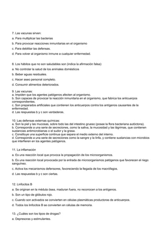 7. Las vacunas sirven: 
a. Para multiplicar las bacterias 
b. Para provocar reacciones inmunitarias en el organismo 
c. Para debilitar las defensas. 
d. Para volver al organismo inmune a cualquier enfermedad. 
8. Los hábitos que no son saludables son (indica la afirmación falsa): 
a. No controlar la salud de los animales domésticos 
b. Beber aguas residuales. 
c. Hacer aseo personal completo. 
d. Consumir alimentos deteriorados. 
9. Las vacunas: 
a. Impiden que los agentes patógenos afecten al organismo. 
b. Son capaces de provocar la reacción inmunitaria en el organismo, que fabrica los anticuerpos 
correspondientes. 
c. Son preparados artificiales que contienen los anticuerpos contra los antígenos causantes de la 
enfermedad. 
d. Las respuestas b y c son verdaderas. 
10. Las defensas externas químicas: 
a. Son la piel y las mucosas, sobre todo las del intestino grueso (posee la flora bacteriana autóctona). 
b. Corresponde a una serie de secreciones, como la saliva, la mucosidad y las lágrimas, que contienen 
sustancias antimicrobianas o el sudor y la grasa. 
c. Constituye una superficie continua que separa el medio externo del interno. 
d. Corresponde a una serie de secreciones como la sangre y la linfa, y contiene sustancias con microbios 
que interfieren en los agentes patógenos. 
11. La inflamación 
a. Es una reacción local que provoca la propagación de los microorganismos. 
b. Es una reacción local provocada por la entrada de microorganismos patógenos que favorecen el riego 
sanguíneo. 
c. Activa los mecanismos defensores, favoreciendo la llegada de los macrófagos. 
d. Las respuestas b y c son ciertas. 
12. Linfocitos B 
a. Se originan en la médula ósea, maduran fuera, no reconocen a los antígenos. 
b. Son un tipo de glóbulos rojo. 
c. Cuando son activados se convierten en células plasmáticas productoras de anticuerpos. 
d. Todos los linfocitos B se convierten en células de memoria. 
13. ¿Cuáles son los tipos de drogas? 
a. Depresoras y estimulantes. 
 
