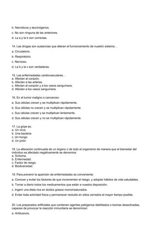 b. Narcóticos y alucinógenos. 
c. No son ninguna de las anteriores. 
d. La a y la b son correctas. 
14. Las drogas son sustancias que alteran el funcionamiento de nuestro sistema… 
a. Circulatorio. 
b. Respiratorio. 
c. Nervioso. 
d. La b y la c son verdaderas. 
15. Las enfermedades cardiovasculares… 
a. Afectan al corazón. 
b. Afectan a las arterias. 
c. Afectan al corazón y a los vasos sanguíneos. 
d. Afectan a los vasos sanguíneos. 
16. En el tumor maligno o canceroso: 
a. Sus células crecen y se multiplican rápidamente. 
b. Sus células no crecen y se multiplican rápidamente. 
c. Sus células crecen y se multiplican lentamente. 
d. Sus células crecen y no se multiplican rápidamente. 
17. La gripe es: 
a. Un virus 
b. Una bacteria 
c. Un hongo 
d. Un prión 
18. La alteración continuada de un órgano o de todo el organismo de manera que el bienestar del 
individuo es afectado negativamente se denomina: 
a. Síntoma. 
b. Enfermedad. 
c. Factor de riesgo. 
d. Biodiversidad. 
19. Para prevenir la aparición de enfermedades es conveniente: 
a. Conocer y evitar los factores de que incrementan el riesgo, y adoptar hábitos de vida saludables. 
b. Tomar a diario todos los medicamentos que están a nuestra disposición. 
c. Ingerir una dieta rica en ácidos grasos monoinsaturados. 
d. Evitar toda actividad física y permanecer recluido en sitios cerrados el mayor tiempo posible. 
20. Los preparados artificiales que contienen agentes patógenos debilitados o toxinas desactivadas, 
capaces de provocar la reacción inmunitaria se denominan: 
a. Antitusivos. 
 