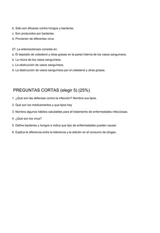 b. Sólo son eficaces contra hongos y bacterias. 
c. Son producidos por bacterias. 
d. Provienen de diferentes virus. 
27. La arteriosclerosis consiste en: 
a. El depósito de colesterol y otras grasas en la pared interna de los vasos sanguíneos. 
b. La rotura de los vasos sanguíneos. 
c. La obstrucción de vasos sanguíneos. 
d. La destrucción de vasos sanguíneos por el colesterol y otras grasas. 
 PREGUNTAS CORTAS (elegir 5) (25%) 
1. ¿Qué son las defensas contra la infección? Nombra sus tipos. 
2. Qué son los medicamentos y que tipos hay 
3. Nombra algunos hábitos saludables para el tratamiento de enfermedades infecciosas. 
4. ¿Qué son los virus? 
5. Define bacterias y hongos e indica que tipo de enfermedades pueden causar. 
6. Explica la diferencia entre la tolerancia y la adición en el consumo de drogas. 
 