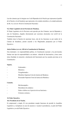 Las dos cámaras que lo integran son: la de Diputados de la Nación que representa al pueblo
de la Nación y la de Senadores que representa a los estados miembros y la ciudad autónoma
de Bs. As. (ver art. 44 de la Constitución Nacional).-
9.2. Poder Legislativo de la Provincia de Mendoza.
El Poder Legislativo de la Provincia será ejercido por dos Cámaras: una de Diputados y
otra de Senadores, elegidos directamente por secciones electorales (ver art.64 de la
Constitución Nacional).-
También tiene la función de sancionar leyes, otra de las funciones es por medio de la
Cámara de Senadores, prestar acuerdo a los Magistrados propuestos por el Poder
Ejecutivo.-
Juicio Político (ver art. 109 de la Constitución de Mendoza).
Esta destinado a la responsabilidad política, la Constitución nacional y las provinciales
limitan este tipo de responsabilidad a un número reducido de funcionarios y tiene como
única finalidad, la remoción o destitución del funcionario por las causales previstas en la
Constitución.-
Sujetos.
- Gobernador.-
- Ministros.-
- Vicegobernador.-
- Miembros Suprema Corte de Justicia de Mendoza.-
- Procurador Suprema Corte de Justicia de Mendoza.-
Causales.
- Mal desempeño.-
- Desordenes de conducta.-
- Faltas o delitos en el ejercicio de sus funciones.-
- Crimenes comunes.-
10. Poder Ejecutivo.
10.1 Presidente de la Nación.
Es unipersonal y simple. El vice presidente cumple funciones de presidir la Asamblea
Legislativa y reemplazar en caso de ausencia o vacante la presidencia, es parte del Poder
Legislativo y no del Poder Ejecutivo.-
10
 
