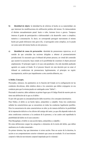b) Identidad de objeto: la identidad ha de referirse al hecho en su materialidad, sin
que interesen las modificaciones de calificación jurídica del mismo. Es intrascendente
el distinto encuadramiento penal: hurto o robo, lesiones leves o graves. Tampoco
interesa el grado de participación o delictuosidad o de desarrollo: autor o cómplice;
tentativa o consumación. Es decir, no corresponde perseguir nuevamente el mismo
hecho por grado delictuoso más grave (Ej.: el perseguido como cómplice, no lo puede
ser como autor del mismo hecho en otro proceso.-
c) Identidad de causa de persecución: identidad de pretensiones represivas, en el
sentido de que coincidan las acciones dirigidas a obtener el pronunciamiento
jurisdiccional. Es necesario que el tribunal del primer proceso, en virtud del contenido
que asumió la acusación, haya estado en la posibilidad de examinar el objeto procesal
ampliamente. El principio regirá si el caso está pendiente o ha sido decidido pudiendo
agotarlo en cuanto al fondo. Si el proceso feneció sin esta decisión por no estar el
tribunal en condiciones de pronunciarse legítimamente, el principio no regirá:
incompetencia, archivo por impedimento u otra cuestión dilatoria, etc.-
4. Delito. Concepto.
Precisados, entonces, los parámetros en la función del Estado en la configuración de las
conductas disvaliosas, debe aludirse ahora a los caracteres que deben conjugarse en esa
conducta para que la misma pueda ser catalogada como "delito".-
Precisado lo anterior, debe señalarse en primer lugar que el Código Penal de nuestro país no
tiene una definición de lo que es el delito.-
Es por ello que para su conceptualización debe recurrirse a los conceptos doctrinarios.
Para Núñez, el delito es un hecho típico, antijurídico y culpable. Estas tres condiciones
señalan las características que se encuentran en todas las conductas legalmente punibles.
Pero la concurrencia de estas características no abre ya de manera definitiva la posibilidad
de la imputación delictiva a los efectos del castigo del autor, ya que ella depende todavía de
otras condiciones exteriores a la conducta de la persona y a las cuales está supeditada la
punibilidad del delito en el caso concreto.-
Para Bacigalupo, el delito es una acción típica, antijurídica y culpable.-
De estas definiciones surgen las categorías o elementos de la teoría del delito, que deben
analizarse en el orden enunciado.-
En primer término, hay que determinar si existe acción. Para un sector de la doctrina, la
acción es un comportamiento exterior voluntario que causa un resultado. Es el movimiento
corporal o falta de movimiento corporal impulsado por la voluntad.-
100
 