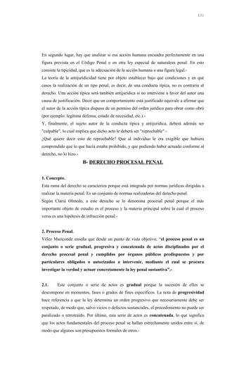 En segundo lugar, hay que analizar si esa acción humana encuadra perfectamente en una
figura prevista en el Código Penal o en otra ley especial de naturaleza penal. En esto
consiste la tipicidad, que es la adecuación de la acción humana a una figura legal.-
La teoría de la antijuridicidad tiene por objeto establecer bajo qué condiciones y en qué
casos la realización de un tipo penal, es decir, de una conducta típica, no es contraria al
derecho. Una acción típica será también antijurídica si no interviene a favor del autor una
causa de justificación. Decir que un comportamiento está justificado equivale a afirmar que
el autor de la acción típica dispuso de un permiso del orden jurídico para obrar como obró
(por ejemplo: legítima defensa, estado de necesidad, etc.).-
Y, finalmente, el sujeto autor de la conducta típica y antijurídica, deberá además ser
"culpable", lo cual implica que dicho acto le deberá ser "reprochable".-
¿Qué quiere decir esto de reprochable? Que al individuo le era exigible que hubiera
comprendido que lo que hacía estaba prohibido, y que pudiendo haber actuado conforme al
derecho, no lo hizo.-
B- DERECHO PROCESAL PENAL
1. Concepto.
Esta rama del derecho se caracteriza porque está integrada por normas jurídicas dirigidas a
realizar la materia penal. Es un conjunto de normas realizadoras del derecho penal.
Según Clariá Olmedo, a este derecho se lo denomina procesal penal porque el más
importante objeto de estudio es el proceso y la materia principal sobre la cual el proceso
versa es una hipótesis de infracción penal.-
2. Proceso Penal.
Vélez Mariconde enseña que desde un punto de vista objetivo, “el proceso penal es un
conjunto o serie gradual, progresiva y concatenada de actos disciplinados por el
derecho procesal penal y cumplidos por órganos públicos predispuestos y por
particulares obligados o autorizados a intervenir, mediante el cual se procura
investigar la verdad y actuar concretamente la ley penal sustantiva”.-
2.1. Este conjunto o serie de actos es gradual porque la sucesión de ellos se
descompone en momentos, fases o grados de fines específicos. La nota de progresividad
hace referencia a que la ley determina un orden progresivo que necesariamente debe ser
respetado, de modo que, salvo vicios o defectos sustanciales, el procedimiento no puede ser
paralizado o retrotraído. Por último, esta serie de actos es concatenada, lo que significa
que los actos fundamentales del proceso penal se hallan estrechamente unidos entre sí, de
modo que algunos son presupuestos formales de otros.-
101
 