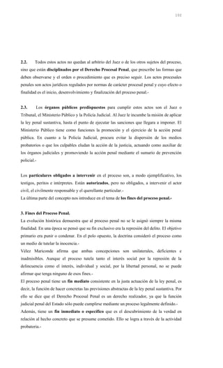 2.2. Todos estos actos no quedan al arbitrio del Juez o de los otros sujetos del proceso,
sino que están disciplinados por el Derecho Procesal Penal, que prescribe las formas que
deben observarse y el orden o procedimiento que es preciso seguir. Los actos procesales
penales son actos jurídicos regulados por normas de carácter procesal penal y cuyo efecto o
finalidad es el inicio, desenvolvimiento y finalización del proceso penal.-
2.3. Los órganos públicos predispuestos para cumplir estos actos son el Juez o
Tribunal, el Ministerio Público y la Policía Judicial. Al Juez le incumbe la misión de aplicar
la ley penal sustantiva, hasta el punto de ejecutar las sanciones que llegara a imponer. El
Ministerio Público tiene como funciones la promoción y el ejercicio de la acción penal
pública. En cuanto a la Policía Judicial, procura evitar la dispersión de los medios
probatorios o que los culpables eludan la acción de la justicia, actuando como auxiliar de
los órganos judiciales y promoviendo la acción penal mediante el sumario de prevención
policial.-
Los particulares obligados a intervenir en el proceso son, a modo ejemplificativo, los
testigos, peritos e intérpretes. Están autorizados, pero no obligados, a intervenir el actor
civil, el civilmente responsable y el querellante particular.-
La última parte del concepto nos introduce en el tema de los fines del proceso penal.-
3. Fines del Proceso Penal.
La evolución histórica demuestra que al proceso penal no se le asignó siempre la misma
finalidad. En una época se pensó que su fin exclusivo era la represión del delito. El objetivo
primario era punir o condenar. En el polo opuesto, la doctrina consideró el proceso como
un medio de tutelar la inocencia.-
Vélez Mariconde afirma que ambas concepciones son unilaterales, deficientes e
inadmisibles. Aunque el proceso tutela tanto el interés social por la represión de la
delincuencia como el interés, individual y social, por la libertad personal, no se puede
afirmar que tenga ninguno de esos fines.-
El proceso penal tiene un fin mediato consistente en la justa actuación de la ley penal, es
decir, la función de hacer concretas las previsiones abstractas de la ley penal sustantiva. Por
ello se dice que el Derecho Procesal Penal es un derecho realizador, ya que la función
judicial penal del Estado sólo puede cumplirse mediante un proceso legalmente definido.-
Además, tiene un fin inmediato o específico que es el descubrimiento de la verdad en
relación al hecho concreto que se presume cometido. Ello se logra a través de la actividad
probatoria.-
102
 