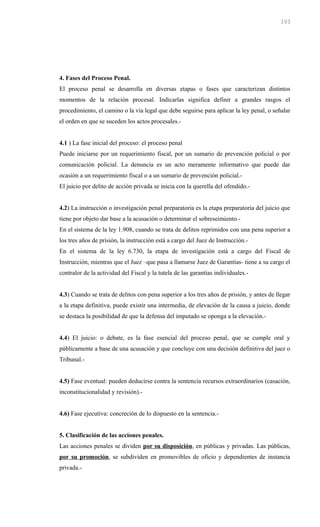 4. Fases del Proceso Penal.
El proceso penal se desarrolla en diversas etapas o fases que caracterizan distintos
momentos de la relación procesal. Indicarlas significa definir a grandes rasgos el
procedimiento, el camino o la vía legal que debe seguirse para aplicar la ley penal, o señalar
el orden en que se suceden los actos procesales.-
4.1 ) La fase inicial del proceso: el proceso penal
Puede iniciarse por un requerimiento fiscal, por un sumario de prevención policial o por
comunicación policial. La denuncia es un acto meramente informativo que puede dar
ocasión a un requerimiento fiscal o a un sumario de prevención policial.-
El juicio por delito de acción privada se inicia con la querella del ofendido.-
4.2) La instrucción o investigación penal preparatoria es la etapa preparatoria del juicio que
tiene por objeto dar base a la acusación o determinar el sobreseimiento.-
En el sistema de la ley 1.908, cuando se trata de delitos reprimidos con una pena superior a
los tres años de prisión, la instrucción está a cargo del Juez de Instrucción.-
En el sistema de la ley 6.730, la etapa de investigación está a cargo del Fiscal de
Instrucción, mientras que el Juez –que pasa a llamarse Juez de Garantías- tiene a su cargo el
contralor de la actividad del Fiscal y la tutela de las garantías individuales.-
4.3) Cuando se trata de delitos con pena superior a los tres años de prisión, y antes de llegar
a la etapa definitiva, puede existir una intermedia, de elevación de la causa a juicio, donde
se destaca la posibilidad de que la defensa del imputado se oponga a la elevación.-
4.4) El juicio: o debate, es la fase esencial del proceso penal, que se cumple oral y
públicamente a base de una acusación y que concluye con una decisión definitiva del juez o
Tribunal.-
4.5) Fase eventual: pueden deducirse contra la sentencia recursos extraordinarios (casación,
inconstitucionalidad y revisión).-
4.6) Fase ejecutiva: concreción de lo dispuesto en la sentencia.-
5. Clasificación de las acciones penales.
Las acciones penales se dividen por su disposición, en públicas y privadas. Las públicas,
por su promoción, se subdividen en promovibles de oficio y dependientes de instancia
privada.-
103
 