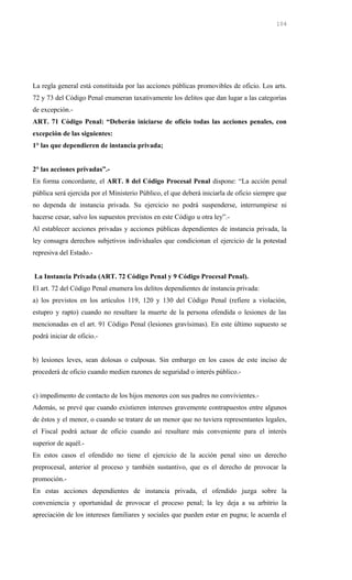 La regla general está constituida por las acciones públicas promovibles de oficio. Los arts.
72 y 73 del Código Penal enumeran taxativamente los delitos que dan lugar a las categorías
de excepción.-
ART. 71 Código Penal: “Deberán iniciarse de oficio todas las acciones penales, con
excepción de las siguientes:
1° las que dependieren de instancia privada;
2° las acciones privadas”.-
En forma concordante, el ART. 8 del Código Procesal Penal dispone: “La acción penal
pública será ejercida por el Ministerio Público, el que deberá iniciarla de oficio siempre que
no dependa de instancia privada. Su ejercicio no podrá suspenderse, interrumpirse ni
hacerse cesar, salvo los supuestos previstos en este Código u otra ley”.-
Al establecer acciones privadas y acciones públicas dependientes de instancia privada, la
ley consagra derechos subjetivos individuales que condicionan el ejercicio de la potestad
represiva del Estado.-
La Instancia Privada (ART. 72 Código Penal y 9 Código Procesal Penal).
El art. 72 del Código Penal enumera los delitos dependientes de instancia privada:
a) los previstos en los artículos 119, 120 y 130 del Código Penal (refiere a violación,
estupro y rapto) cuando no resultare la muerte de la persona ofendida o lesiones de las
mencionadas en el art. 91 Código Penal (lesiones gravísimas). En este último supuesto se
podrá iniciar de oficio.-
b) lesiones leves, sean dolosas o culposas. Sin embargo en los casos de este inciso de
procederá de oficio cuando medien razones de seguridad o interés público.-
c) impedimento de contacto de los hijos menores con sus padres no convivientes.-
Además, se prevé que cuando existieren intereses gravemente contrapuestos entre algunos
de éstos y el menor, o cuando se tratare de un menor que no tuviera representantes legales,
el Fiscal podrá actuar de oficio cuando así resultare más conveniente para el interés
superior de aquél.-
En estos casos el ofendido no tiene el ejercicio de la acción penal sino un derecho
preprocesal, anterior al proceso y también sustantivo, que es el derecho de provocar la
promoción.-
En estas acciones dependientes de instancia privada, el ofendido juzga sobre la
conveniencia y oportunidad de provocar el proceso penal; la ley deja a su arbitrio la
apreciación de los intereses familiares y sociales que pueden estar en pugna; le acuerda el
104
 