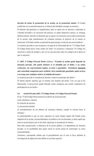 derecho de instar la promoción de la acción, no la promoción misma. El Estado
condiciona así su potestad represiva; el silencio del ofendido consagra su renuncia.-
El derecho del particular es singularísimo, pues se agota con su ejercicio; expresada su
voluntad favorable a la iniciación del proceso, su poder dispositivo perece, se extingue
definitivamente. Salvado el obstáculo que se opone a la iniciación, provocada la promoción
de la acción, toda manifestación de voluntad contraria al ejercicio de la misma es
irrelevante. El Estado recobra su potestad de punir porque se trata de una acción pública.-
La instancia privada es una excepción a la regla de la oficiosidad del art. 71 Código Penal.
El Código Penal prevé como modos de instar “la acusación o denuncia” El Código los
menciona a modo de ejemplo y por ser los que preveían todos los códigos de la época en
que se sancionó.-
El ART. 9 Código Procesal Penal establece: “Cuando la acción penal dependa de
instancia privada, sólo podrá iniciarse si el ofendido por el delito, o en orden
excluyente, sus representantes legales, su tutor o guardador, formularen denuncia
ante autoridad competente para recibirla. Será considerado guardador quien tuviera
a su cargo, por cualquier motivo, el cuidado del menor.-
La instancia privada se extenderá de derecho a todos los partícipes del delito”.-
El último párrafo significa que el instante sólo dispone del hecho. Una vez que lo ha
denunciado, la persecución queda liberada contra cualquiera que resulte sospechoso de
participación en ese hecho.-
5.1. Acción Privada (ART. 73 Código Penal y 11 Código Procesal Penal).
El art. 73 del Código Penal enumera los delitos de acción privada:
a) las calumnias e injurias;
b) violación de secretos;
c) concurrencia desleal;
d) incumplimiento de los deberes de asistencia familiar, cuando la víctima fuere el
cónyuge.-
La particularidad es que en estos supuestos no actúa ningún órgano del Estado como
impulsor de la acción, circunscribiéndose el conflicto a los involucrados, es decir aquél que
inicia la acción penal y por el otro lado, aquel que es acusado por la misma.-
Otro dato caracterizante -a diferencia de la acción pública y la dependiente de instancia
privada- es la posibilidad para quien inició la acción penal de interrumpir su curso
(retractabilidad).-
Asimismo, corresponde señalar que el procedimiento por el cual se lleva adelante la
investigación de alguno de estos delitos es un tanto especial.-
105
 