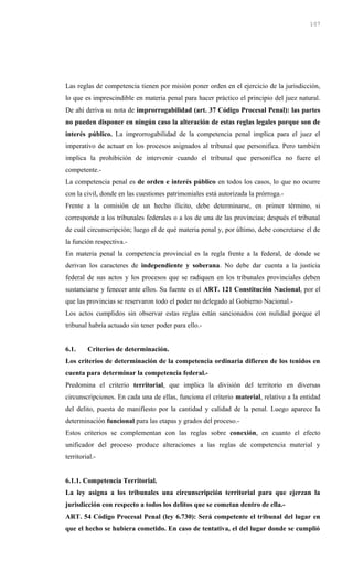 Las reglas de competencia tienen por misión poner orden en el ejercicio de la jurisdicción,
lo que es imprescindible en materia penal para hacer práctico el principio del juez natural.
De ahí deriva su nota de improrrogabilidad (art. 37 Código Procesal Penal): las partes
no pueden disponer en ningún caso la alteración de estas reglas legales porque son de
interés público. La improrrogabilidad de la competencia penal implica para el juez el
imperativo de actuar en los procesos asignados al tribunal que personifica. Pero también
implica la prohibición de intervenir cuando el tribunal que personifica no fuere el
competente.-
La competencia penal es de orden e interés público en todos los casos, lo que no ocurre
con la civil, donde en las cuestiones patrimoniales está autorizada la prórroga.-
Frente a la comisión de un hecho ilícito, debe determinarse, en primer término, si
corresponde a los tribunales federales o a los de una de las provincias; después el tribunal
de cuál circunscripción; luego el de qué materia penal y, por último, debe concretarse el de
la función respectiva.-
En materia penal la competencia provincial es la regla frente a la federal, de donde se
derivan los caracteres de independiente y soberana. No debe dar cuenta a la justicia
federal de sus actos y los procesos que se radiquen en los tribunales provinciales deben
sustanciarse y fenecer ante ellos. Su fuente es el ART. 121 Constitución Nacional, por el
que las provincias se reservaron todo el poder no delegado al Gobierno Nacional.-
Los actos cumplidos sin observar estas reglas están sancionados con nulidad porque el
tribunal habría actuado sin tener poder para ello.-
6.1. Criterios de determinación.
Los criterios de determinación de la competencia ordinaria difieren de los tenidos en
cuenta para determinar la competencia federal.-
Predomina el criterio territorial, que implica la división del territorio en diversas
circunscripciones. En cada una de ellas, funciona el criterio material, relativo a la entidad
del delito, puesta de manifiesto por la cantidad y calidad de la penal. Luego aparece la
determinación funcional para las etapas y grados del proceso.-
Estos criterios se complementan con las reglas sobre conexión, en cuanto el efecto
unificador del proceso produce alteraciones a las reglas de competencia material y
territorial.-
6.1.1. Competencia Territorial.
La ley asigna a los tribunales una circunscripción territorial para que ejerzan la
jurisdicción con respecto a todos los delitos que se cometan dentro de ella.-
ART. 54 Código Procesal Penal (ley 6.730): Será competente el tribunal del lugar en
que el hecho se hubiera cometido. En caso de tentativa, el del lugar donde se cumplió
107
 
