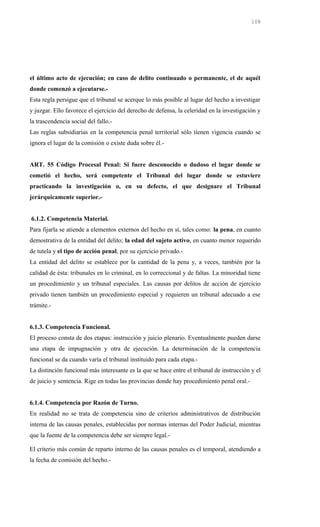 el último acto de ejecución; en caso de delito continuado o permanente, el de aquél
donde comenzó a ejecutarse.-
Esta regla persigue que el tribunal se acerque lo más posible al lugar del hecho a investigar
y juzgar. Ello favorece el ejercicio del derecho de defensa, la celeridad en la investigación y
la trascendencia social del fallo.-
Las reglas subsidiarias en la competencia penal territorial sólo tienen vigencia cuando se
ignora el lugar de la comisión o existe duda sobre él.-
ART. 55 Código Procesal Penal: Si fuere desconocido o dudoso el lugar donde se
cometió el hecho, será competente el Tribunal del lugar donde se estuviere
practicando la investigación o, en su defecto, el que designare el Tribunal
jerárquicamente superior.-
6.1.2. Competencia Material.
Para fijarla se atiende a elementos externos del hecho en sí, tales como: la pena, en cuanto
demostrativa de la entidad del delito; la edad del sujeto activo, en cuanto menor requerido
de tutela y el tipo de acción penal, por su ejercicio privado.-
La entidad del delito se establece por la cantidad de la pena y, a veces, también por la
calidad de ésta: tribunales en lo criminal, en lo correccional y de faltas. La minoridad tiene
un procedimiento y un tribunal especiales. Las causas por delitos de acción de ejercicio
privado tienen también un procedimiento especial y requieren un tribunal adecuado a ese
trámite.-
6.1.3. Competencia Funcional.
El proceso consta de dos etapas: instrucción y juicio plenario. Eventualmente pueden darse
una etapa de impugnación y otra de ejecución. La determinación de la competencia
funcional se da cuando varía el tribunal instituido para cada etapa.-
La distinción funcional más interesante es la que se hace entre el tribunal de instrucción y el
de juicio y sentencia. Rige en todas las provincias donde hay procedimiento penal oral.-
6.1.4. Competencia por Razón de Turno.
En realidad no se trata de competencia sino de criterios administrativos de distribución
interna de las causas penales, establecidas por normas internas del Poder Judicial, mientras
que la fuente de la competencia debe ser siempre legal.-
El criterio más común de reparto interno de las causas penales es el temporal, atendiendo a
la fecha de comisión del hecho.-
108
 