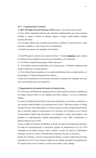 6.1.5 Competencia por Conexión.
El ART. 58 Código Procesal Penal (ley 6.730) dispone: “Las causas serán conexas:
a) Si los delitos imputados hubieran sido cometidos simultáneamente por varias personas
reunidas o, aunque lo fueran en distintos lugares o tiempo, cuando hubiera mediado
acuerdo entre ellas.-
b) Si un delito hubiera sido cometido para perpetrar o facilitar la comisión de otro o para
procurar al culpable o a otros el provecho o la impunidad.-
c) Cuando una persona se le imputaren varios delitos.-
El Art. 59 regula los efectos de la conexión al decir: “Cuando sustancias causas conexas
por delitos de acción pública, los procesos se acumularán y será competente:
a) El Tribunal competente para juzgar el delito más grave.-
b) Si los delitos estuvieran reprimidos con la misma pena, el Tribunal competente para
juzgar el delito que se cometió primero.-
c) Si los hechos fueren simultáneos o no constare debidamente cuál se cometió primero, el
que designare el Tribunal jerárquicamente superior.-
A pesar de la acumulación, las actuaciones sumariales se copilaran por separado, salvo que
fuere inconveniente para la investigación”.-
7. Organización de la Justicia Provincial en Materia Penal.
En la Provincia de Mendoza la organización de la Justicia penal se encuentra regulada por
el Código Procesal Penal, la Ley Orgánica del Poder Judicial y la Ley de Ministerio
Público.-
En cuanto al Código Procesal Penal, la provincia de Mendoza se encuentra actualmente en
una situación especial debido a la coexistencia de las leyes 1.908 (que contenía el Código
Procesal Penal de Vélez Mariconde) y 6.730 que contiene el nuevo Código Procesal Penal,
que se encuentra vigente en forma parcial en la Provincia, en la Primera y en la Tercera
Circunscripción Judicial rige plenamente, en la Segunda y Cuarta circunscripción, está
pendiente su implementación, rigiendo principalmente la Ley 1908 y parcialmente en
algunos institutos la Ley 6730.-
Como es sabido, la Provincia de Mendoza se divide en cuatro circunscripciones judiciales.
En todas las circunscripciones se encuentran vigentes las disposiciones de la ley 6.730
contenidas en los Libros Tercero, Cuarto y Quinto, es decir, las relativas al Querellante
Particular, Actor Civil, Juicio y Procedimientos Especiales, Recursos y Ejecución.-
Dentro de la Primera y Tercera Circunscripción Judicial, el nuevo Código Procesal Penal
contenido en la ley 6.730 se encuentra vigente en su totalidad, abarcando los departamentos
de Capital, Godoy Cruz, Las Heras y Lavalle, Guaymallén, Luján y Maipú.
109
 