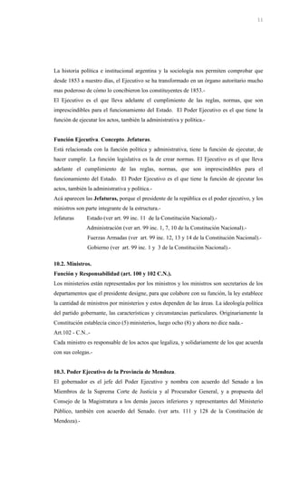 La historia política e institucional argentina y la sociología nos permiten comprobar que
desde 1853 a nuestro días, el Ejecutivo se ha transformado en un órgano autoritario mucho
mas poderoso de cómo lo concibieron los constituyentes de 1853.-
El Ejecutivo es el que lleva adelante el cumplimiento de las reglas, normas, que son
imprescindibles para el funcionamiento del Estado. El Poder Ejecutivo es el que tiene la
función de ejecutar los actos, también la administrativa y política.-
Función Ejecutiva. Concepto. Jefaturas.
Está relacionada con la función política y administrativa, tiene la función de ejecutar, de
hacer cumplir. La función legislativa es la de crear normas. El Ejecutivo es el que lleva
adelante el cumplimiento de las reglas, normas, que son imprescindibles para el
funcionamiento del Estado. El Poder Ejecutivo es el que tiene la función de ejecutar los
actos, también la administrativa y política.-
Acá aparecen las Jefaturas, porque el presidente de la república es el poder ejecutivo, y los
ministros son parte integrante de la estructura.-
Jefaturas Estado (ver art. 99 inc. 11 de la Constitución Nacional).-
Administración (ver art. 99 inc. 1, 7, 10 de la Constitución Nacional).-
Fuerzas Armadas (ver art. 99 inc. 12, 13 y 14 de la Constitución Nacional).-
Gobierno (ver art. 99 inc. 1 y 3 de la Constitución Nacional).-
10.2. Ministros.
Función y Responsabilidad (art. 100 y 102 C.N.).
Los ministerios están representados por los ministros y los ministros son secretarios de los
departamentos que el presidente designe, para que colabore con su función, la ley establece
la cantidad de ministros por ministerios y estos dependen de las áreas. La ideología política
del partido gobernante, las características y circunstancias particulares. Originariamente la
Constitución establecía cinco (5) ministerios, luego ocho (8) y ahora no dice nada.-
Art.102 - C.N..-
Cada ministro es responsable de los actos que legaliza, y solidariamente de los que acuerda
con sus colegas.-
10.3. Poder Ejecutivo de la Provincia de Mendoza.
El gobernador es el jefe del Poder Ejecutivo y nombra con acuerdo del Senado a los
Miembros de la Suprema Corte de Justicia y al Procurador General, y a propuesta del
Consejo de la Magistratura a los demás jueces inferiores y representantes del Ministerio
Público, también con acuerdo del Senado. (ver arts. 111 y 128 de la Constitución de
Mendoza).-
11
 