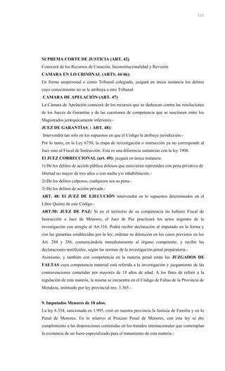 SUPREMA CORTE DE JUSTICIA (ART. 42)
Conocerá de los Recursos de Casación, Inconstitucionalidad y Revisión
CAMARA EN LO CRIMINAL (ARTS. 44/46):
En forma unipersonal o como Tribunal colegiado, juzgará en única instancia los delitos
cuyo conocimiento no se le atribuya a otro Tribunal.
CAMARA DE APELACIÓN (ART. 47):
La Cámara de Apelación conocerá de los recursos que se deduzcan contra las resoluciones
de los Jueces de Garantías y de las cuestiones de competencia que se suscitaren entre los
Magistrados jerárquicamente inferiores.-
JUEZ DE GARANTÍAS, ( ART. 48):
Intervendrá tan sólo en los supuestos en que el Código le atribuye jurisdicción.-
Por lo tanto, en la Ley 6730, la etapa de investigación o instrucción ya no corresponde al
Juez sino al Fiscal de Instrucción. Esta es una diferencia sustancias con la ley 1908.
El JUEZ CORRECCIONAL (art. 49): juzgará en única instancia:
1) De los delitos de acción pública dolosos que estuvieren reprimidos con pena privativa de
libertad no mayor de tres años o con multa y/o inhabilitación.-
2) De los delitos culposos, cualquiera sea su pena.-
3) De los delitos de acción privada.-
ART. 48: El JUEZ DE EJECUCIÓN intervendrá en lo supuestos determinados en el
Libro Quinto de este Código.-
ART.50: JUEZ DE PAZ: Si en el territorio de su competencia no hubiere Fiscal de
Instrucción o Juez de Menores, el Juez de Paz practicará los actos urgentes de la
investigación con arreglo al Art.316. Podrá recibir declaración al imputado en la forma y
con las garantías establecidas por la ley, ordenar su detención en los casos previstos en los
Art. 284 y 286, comunicándola inmediatamente al órgano competente; y recibir las
declaraciones testificales, según las normas de la investigación penal preparatoria.-
Asimismo, y también con competencia en la materia penal están los JUZGADOS DE
FALTAS cuya competencia material está referida a la investigación y juzgamiento de las
contravenciones cometidas por mayores de 18 años de edad. A los fines de referir a la
regulación de esta materia, la misma se encuentra en el Código de Faltas de la Provincia de
Mendoza, instituido por ley provincial nro. 3.365.-
9. Imputados Menores de 18 años.
La ley 6.354, sancionada en 1.995, creó en nuestra provincia la Justicia de Familia y en lo
Penal de Menores. En lo relativo al Proceso Penal de Menores, con esta ley se dio
cumplimiento a las disposiciones contenidas en los tratados internacionales que contemplan
la existencia de un fuero especializado para el tratamiento de esta materia.-
111
 
