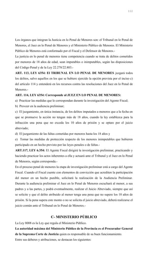 Los órganos que integran la Justicia en lo Penal de Menores son: el Tribunal en lo Penal de
Menores, el Juez en lo Penal de Menores y el Ministerio Público de Menores. El Ministerio
Público de Menores está conformado por el Fiscal y el Defensor de Menores.-
La justicia en lo penal de menores tiene competencia cuando se trata de delitos cometidos
por menores de 18 años de edad, sean imputables o inimputables, según las disposiciones
del Código Penal y de la Ley 22.278/22.803.-
ART. 113, LEY 6354: El TRIBUNAL EN LO PENAL DE MENORES juzgará todos
los delitos, salvo aquellos en los que se hubiere ejercido la opción prevista por el inciso c)
del artículo 114 y entenderá en los recursos contra las resoluciones del Juez en lo Penal de
Menores.-
ART. 114, LEY 6354: Corresponde al JUEZ EN LO PENAL DE MENORES:
a) Practicar las medidas que le correspondan durante la investigación del Agente Fiscal;
b) Proveer en la audiencia preliminar;
c) El juzgamiento, en única instancia, de los delitos imputados a menores que a la fecha en
que se promueve la acción no tengan más de 18 años, cuando la ley establezca para la
infracción una pena que no exceda los 10 años de prisión y se optare por el juicio
abreviado;
d) El juzgamiento de las faltas cometidas por menores hasta los 18 años y
e) Tomar las medidas de protección respecto de los menores inimputables que hubieren
participado en un hecho previsto por las leyes penales o de faltas.-
ART.117, LEY 6.354: El Agente Fiscal dirigirá la investigación preliminar, practicando y
haciendo practicar los actos inherentes a ella y actuará ante el Tribunal y el Juez en lo Penal
de Menores, según corresponda.-
En el proceso penal de menores la etapa de investigación preliminar está a cargo del Agente
Fiscal. Cuando el Fiscal cuente con elementos de convicción que acrediten la participación
del menor en un hecho punible, solicitará la realización de la Audiencia Preliminar.
Durante la audiencia preliminar el Juez en lo Penal de Menores escuchará al menor, a sus
padres y a las partes, y podrá eventualmente, realizar el Juicio Abreviado, siempre que así
se solicite y que el delito atribuido al menor tenga una pena que no supere los 10 años de
prisión. Si la pena supera este monto o no se solicita el juicio abreviado, deberá realizarse el
juicio común ante el Tribunal en lo Penal de Menores.-
C- MINISTERIO PÚBLICO
La Ley 8008 es la Ley que regula el Ministerio Público.
La autoridad máxima del Ministerio Público de la Provincia es el Procurador General
de la Suprema Corte de Justicia quien es responsable de su buen funcionamiento.
Entre sus deberes y atribuciones, se destacan los siguientes:
112
 