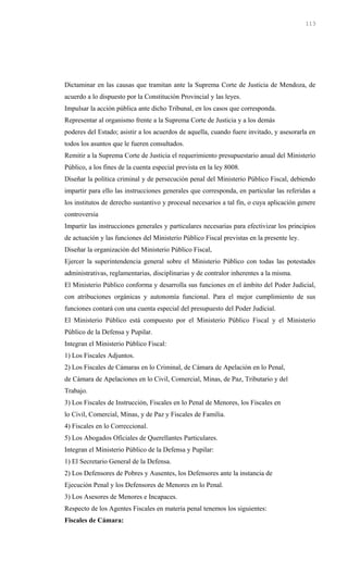 Dictaminar en las causas que tramitan ante la Suprema Corte de Justicia de Mendoza, de
acuerdo a lo dispuesto por la Constitución Provincial y las leyes.
Impulsar la acción pública ante dicho Tribunal, en los casos que corresponda.
Representar al organismo frente a la Suprema Corte de Justicia y a los demás
poderes del Estado; asistir a los acuerdos de aquella, cuando fuere invitado, y asesorarla en
todos los asuntos que le fueren consultados.
Remitir a la Suprema Corte de Justicia el requerimiento presupuestario anual del Ministerio
Público, a los fines de la cuenta especial prevista en la ley 8008.
Diseñar la política criminal y de persecución penal del Ministerio Público Fiscal, debiendo
impartir para ello las instrucciones generales que corresponda, en particular las referidas a
los institutos de derecho sustantivo y procesal necesarios a tal fin, o cuya aplicación genere
controversia
Impartir las instrucciones generales y particulares necesarias para efectivizar los principios
de actuación y las funciones del Ministerio Público Fiscal previstas en la presente ley.
Diseñar la organización del Ministerio Público Fiscal,
Ejercer la superintendencia general sobre el Ministerio Público con todas las potestades
administrativas, reglamentarias, disciplinarias y de contralor inherentes a la misma.
El Ministerio Público conforma y desarrolla sus funciones en el ámbito del Poder Judicial,
con atribuciones orgánicas y autonomía funcional. Para el mejor cumplimiento de sus
funciones contará con una cuenta especial del presupuesto del Poder Judicial.
El Ministerio Público está compuesto por el Ministerio Público Fiscal y el Ministerio
Público de la Defensa y Pupilar.
Integran el Ministerio Público Fiscal:
1) Los Fiscales Adjuntos.
2) Los Fiscales de Cámaras en lo Criminal, de Cámara de Apelación en lo Penal,
de Cámara de Apelaciones en lo Civil, Comercial, Minas, de Paz, Tributario y del
Trabajo.
3) Los Fiscales de Instrucción, Fiscales en lo Penal de Menores, los Fiscales en
lo Civil, Comercial, Minas, y de Paz y Fiscales de Familia.
4) Fiscales en lo Correccional.
5) Los Abogados Oficiales de Querellantes Particulares.
Integran el Ministerio Público de la Defensa y Pupilar:
1) El Secretario General de la Defensa.
2) Los Defensores de Pobres y Ausentes, los Defensores ante la instancia de
Ejecución Penal y los Defensores de Menores en lo Penal.
3) Los Asesores de Menores e Incapaces.
Respecto de los Agentes Fiscales en materia penal tenemos los siguientes:
Fiscales de Cámara:
113
 