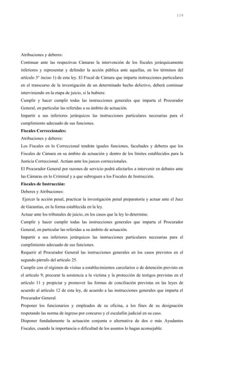 Atribuciones y deberes:
Continuar ante las respectivas Cámaras la intervención de los fiscales jerárquicamente
inferiores y representar y defender la acción pública ante aquellas, en los términos del
artículo 3° inciso 1) de esta ley. El Fiscal de Cámara que imparta instrucciones particulares
en el transcurso de la investigación de un determinado hecho delictivo, deberá continuar
interviniendo en la etapa de juicio, si la hubiere.
Cumplir y hacer cumplir todas las instrucciones generales que imparta el Procurador
General, en particular las referidas a su ámbito de actuación.
Impartir a sus inferiores jerárquicos las instrucciones particulares necesarias para el
cumplimiento adecuado de sus funciones.
Fiscales Correccionales:
Atribuciones y deberes:
Los Fiscales en lo Correccional tendrán iguales funciones, facultades y deberes que los
Fiscales de Cámara en su ámbito de actuación y dentro de los límites establecidos para la
Justicia Correccional. Actúan ante los jueces correccionales.
El Procurador General por razones de servicio podrá afectarlos a intervenir en debates ante
las Cámaras en lo Criminal y a que subroguen a los Fiscales de Instrucción.
Fiscales de Instrucción:
Deberes y Atribuciones:
Ejercer la acción penal, practicar la investigación penal preparatoria y actuar ante el Juez
de Garantías, en la forma establecida en la ley.
Actuar ante los tribunales de juicio, en los casos que la ley lo determine.
Cumplir y hacer cumplir todas las instrucciones generales que imparta el Procurador
General, en particular las referidas a su ámbito de actuación.
Impartir a sus inferiores jerárquicos las instrucciones particulares necesarias para el
cumplimiento adecuado de sus funciones.
Requerir al Procurador General las instrucciones generales en los casos previstos en el
segundo párrafo del artículo 25.
Cumplir con el régimen de visitas a establecimientos carcelarios o de detención previsto en
el artículo 9; procurar la asistencia a la víctima y la protección de testigos previstas en el
artículo 11 y propiciar y promover las formas de conciliación previstas en las leyes de
acuerdo al artículo 12 de esta ley, de acuerdo a las instrucciones generales que imparta el
Procurador General.
Proponer los funcionarios y empleados de su oficina, a los fines de su designación
respetando las norma de ingreso por concurso y el escalafón judicial en su caso.
Disponer fundadamente la actuación conjunta o alternativa de dos o más Ayudantes
Fiscales, cuando la importancia o dificultad de los asuntos lo hagan aconsejable.
114
 