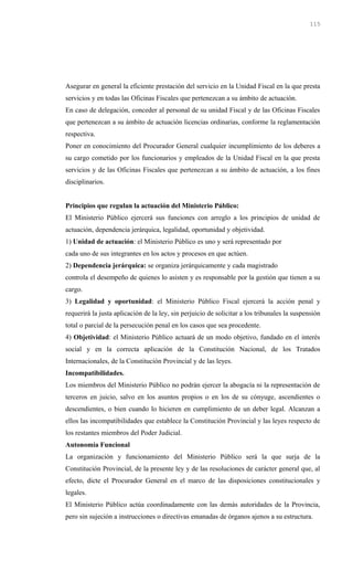 Asegurar en general la eficiente prestación del servicio en la Unidad Fiscal en la que presta
servicios y en todas las Oficinas Fiscales que pertenezcan a su ámbito de actuación.
En caso de delegación, conceder al personal de su unidad Fiscal y de las Oficinas Fiscales
que pertenezcan a su ámbito de actuación licencias ordinarias, conforme la reglamentación
respectiva.
Poner en conocimiento del Procurador General cualquier incumplimiento de los deberes a
su cargo cometido por los funcionarios y empleados de la Unidad Fiscal en la que presta
servicios y de las Oficinas Fiscales que pertenezcan a su ámbito de actuación, a los fines
disciplinarios.
Principios que regulan la actuación del Ministerio Público:
El Ministerio Público ejercerá sus funciones con arreglo a los principios de unidad de
actuación, dependencia jerárquica, legalidad, oportunidad y objetividad.
1) Unidad de actuación: el Ministerio Público es uno y será representado por
cada uno de sus integrantes en los actos y procesos en que actúen.
2) Dependencia jerárquica: se organiza jerárquicamente y cada magistrado
controla el desempeño de quienes lo asisten y es responsable por la gestión que tienen a su
cargo.
3) Legalidad y oportunidad: el Ministerio Público Fiscal ejercerá la acción penal y
requerirá la justa aplicación de la ley, sin perjuicio de solicitar a los tribunales la suspensión
total o parcial de la persecución penal en los casos que sea procedente.
4) Objetividad: el Ministerio Público actuará de un modo objetivo, fundado en el interés
social y en la correcta aplicación de la Constitución Nacional, de los Tratados
Internacionales, de la Constitución Provincial y de las leyes.
Incompatibilidades.
Los miembros del Ministerio Público no podrán ejercer la abogacía ni la representación de
terceros en juicio, salvo en los asuntos propios o en los de su cónyuge, ascendientes o
descendientes, o bien cuando lo hicieren en cumplimiento de un deber legal. Alcanzan a
ellos las incompatibilidades que establece la Constitución Provincial y las leyes respecto de
los restantes miembros del Poder Judicial.
Autonomía Funcional
La organización y funcionamiento del Ministerio Público será la que surja de la
Constitución Provincial, de la presente ley y de las resoluciones de carácter general que, al
efecto, dicte el Procurador General en el marco de las disposiciones constitucionales y
legales.
El Ministerio Público actúa coordinadamente con las demás autoridades de la Provincia,
pero sin sujeción a instrucciones o directivas emanadas de órganos ajenos a su estructura.
115
 