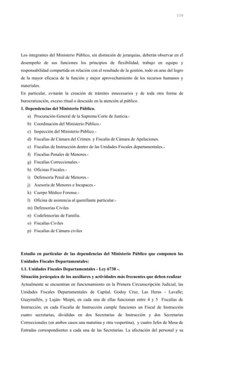 Los integrantes del Ministerio Público, sin distinción de jerarquías, deberán observar en el
desempeño de sus funciones los principios de flexibilidad, trabajo en equipo y
responsabilidad compartida en relación con el resultado de la gestión, todo en aras del logro
de la mayor eficacia de la función y mejor aprovechamiento de los recursos humanos y
materiales.
En particular, evitarán la creación de trámites innecesarios y de toda otra forma de
burocratización, exceso ritual o descuido en la atención al público.
1. Dependencias del Ministerio Público.
a) Procuración General de la Suprema Corte de Justicia.-
b) Coordinación del Ministerio Público.-
c) Inspección del Ministerio Público.-
d) Fiscalías de Cámara del Crimen. y Fiscalía de Cámara de Apelaciones.
e) Fiscalías de Instrucción dentro de las Unidades Fiscales departamentales.-
f) Fiscalías Penales de Menores.-
g) Fiscalías Correccionales.-
h) Oficinas Fiscales.-
i) Defensoría Penal de Menores.-
j) Asesoría de Menores e Incapaces.-
k) Cuerpo Médico Forense.-
l) Oficina de asistencia al querellante particular.-
m) Defensorías Civiles
n) Codefensorías de Familia.
o) Fiscalías Civiles
p) Fiscalías de Cámara civiles
Estudio en particular de las dependencias del Ministerio Público que componen las
Unidades Fiscales Departamentales:
1.1. Unidades Fiscales Departamentales - Ley 6730 -.
Situación jerárquica de los auxiliares y actividades más frecuentes que deben realizar
Actualmente se encuentran en funcionamiento en la Primera Circunscripción Judicial, las
Unidades Fiscales Departamentales de Capital, Godoy Cruz, Las Heras - Lavalle;
Guaymallén, y Luján- Maipú, en cada una de ellas funcionan entre 4 y 5 Fiscalías de
Instrucción, en cada Fiscalía de Instrucción cumple funciones un Fiscal de Instrucción
cuatro secretarías, divididas en dos Secretarías de Instrucción y dos Secretarías
Correccionales (en ambos casos una matutina y otra vespertina), y cuatro Jefes de Mesa de
Entradas correspondientes a cada una de las Secretarías. La afectación del personal y su
116
 
