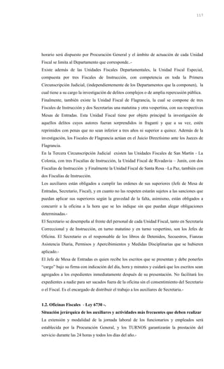 horario será dispuesto por Procuración General y el ámbito de actuación de cada Unidad
Fiscal se limita al Departamento que corresponde..-
Existe además de las Unidades Fiscales Departamentales, la Unidad Fiscal Especial,
compuesta por tres Fiscales de Instrucción, con competencia en toda la Primera
Circunscripción Judicial, (independientemente de los Departamentos que la componen), la
cual tiene a su cargo la investigación de delitos complejos o de amplia repercusión pública.
Finalmente, también existe la Unidad Fiscal de Flagrancia, la cual se compone de tres
Fiscales de Instrucción y dos Secretarías una matutina y otra vespertina, con sus respectivas
Mesas de Entradas. Esta Unidad Fiscal tiene por objeto principal la investigación de
aquellos delitos cuyos autores fueran sorprendidos in fraganti y que a su vez, estén
reprimidos con penas que no sean inferior a tres años ni superior a quince. Además de la
investigación, los Fiscales de Flagrancia actúan en el Juicio Directísimo ante los Jueces de
Flagrancia.
En la Tercera Circunscripción Judicial existen las Unidades Fiscales de San Martín - La
Colonia, con tres Fiscalías de Instrucción, la Unidad Fiscal de Rivadavia – Junín, con dos
Fiscalías de Instrucción y Finalmente la Unidad Fiscal de Santa Rosa –La Paz, también con
dos Fiscalías de Instrucción.
Los auxiliares están obligados a cumplir las ordenes de sus superiores (Jefe de Mesa de
Entradas, Secretario, Fiscal), y en cuanto no las respeten estarán sujetos a las sanciones que
puedan aplicar sus superiores según la gravedad de la falta, asimismo, están obligados a
concurrir a la oficina a la hora que se les indique sin que puedan alegar obligaciones
determinadas.-
El Secretario se desempeña al frente del personal de cada Unidad Fiscal, tanto en Secretaría
Correccional y de Instrucción, en turno matutino y en turno vespertino, son los Jefes de
Oficina. El Secretario es el responsable de los libros de Detenidos, Secuestros, Fianzas
Asistencia Diaria, Permisos y Apercibimientos y Medidas Disciplinarias que se hubieren
aplicado.-
El Jefe de Mesa de Entradas es quien recibe los escritos que se presentan y debe ponerles
“cargo” bajo su firma con indicación del día, hora y minutos y cuidará que los escritos sean
agregados a los expedientes inmediatamente después de su presentación. No facilitará los
expedientes a nadie para ser sacados fuera de la oficina sin el consentimiento del Secretario
o el Fiscal. Es el encargado de distribuir el trabajo a los auxiliares de Secretaria.-
1.2. Oficinas Fiscales - Ley 6730 -.
Situación jerárquica de los auxiliares y actividades más frecuentes que deben realizar
La extensión y modalidad de la jornada laboral de los funcionarios y empleados será
establecida por la Procuración General, y los TURNOS garantizarán la prestación del
servicio durante las 24 horas y todos los días del año.-
117
 