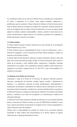 Los Ayudantes Fiscales son los Jefes de la Oficina Fiscal y responden por la seguridad de
los bienes y expedientes de la oficina; tienen iguales facultades, obligaciones y
prohibiciones que los secretarios. Tienen la función de informar al Fiscal de Instrucción de
todos los hechos delictivos cometidos en el ámbito de su actuación, asimismo practicar los
actos de investigación que les ordene el Fiscal de Instrucción y en casos de urgencia podrá
adoptar las medidas cautelares imprescindibles. Además, controlar la observancia de las
normas constitucionales y legales relativas a los derechos y garantías de los imputados; y
brindar información y atención a los letrados.-
1.3. Policía Judicial.
La Policía Judicial asumirá la función sumarial de los actos iniciales de la Investigación
Penal Preparatoria (Ley 7231).-
El Poder Judicial asume la responsabilidad de llevar a cabo las notificaciones, vistas y
remisión de expedientes a través del personal del Poder Judicial destinado a cumplir sus
funciones en las Oficinas Fiscales.-
La Policía Judicial recibe denuncias, cuida que el cuerpo, instrumentos, efectos y rastros del
delito sean conservados hasta que llegue al lugar el Fiscal de Instrucción, hacer constar el
estado de las personas y cosas mediante planos, inspecciones y fotografías, interrogar
sumariamente a los testigos, citar y aprehender al presunto culpable, recibir declaración al
imputado con las formas y garantías del art. 271 del C.P.P. y usar la fuerza pública en la
medida de la necesidad.-
1.4. Relación con la Policía de la Provincia.
Continuarán a cargo de la Policía de la Provincia las siguientes funciones judiciales:
citaciones, constataciones de domicilio, traslado, requisa, custodia y alimentación de
detenidos y su registración, extracción de fichas dactiloscópicas, individualización y
actualización de prontuario, levantamiento de cadáveres previa autorización del Fiscal o
Funcionario Judicial competente, custodia de los secuestros judiciales hasta su recepción en
la Oficina de Secuestros o entrega por orden judicial; colaborar en la realización de estudios
técnicos y científicos en las tareas de investigación y la sistematización y análisis de la
información delictual.-
La Policía de la Provincia continuará recibiendo las denuncias en las seccionales policiales
donde no funcionen las Oficinas Fiscales, en casos de URGENCIAS, debiendo en estos
casos, requerir previamente la autorización al Ayudante Fiscal o Fiscal correspondiente y
seguir las directivas que ellos impartan.-
Además tiene la responsabilidad de custodiar los locales de las seccionales policiales
transferidas al Poder Judicial para funcionamiento de la Policía Judicial en aquellas
situaciones que no quede personal judicial en ellos.-
118
 
