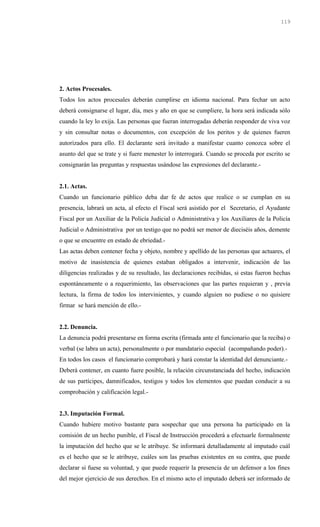 2. Actos Procesales.
Todos los actos procesales deberán cumplirse en idioma nacional. Para fechar un acto
deberá consignarse el lugar, día, mes y año en que se cumpliere, la hora será indicada sólo
cuando la ley lo exija. Las personas que fueran interrogadas deberán responder de viva voz
y sin consultar notas o documentos, con excepción de los peritos y de quienes fueren
autorizados para ello. El declarante será invitado a manifestar cuanto conozca sobre el
asunto del que se trate y si fuere menester lo interrogará. Cuando se proceda por escrito se
consignarán las preguntas y respuestas usándose las expresiones del declarante.-
2.1. Actas.
Cuando un funcionario público deba dar fe de actos que realice o se cumplan en su
presencia, labrará un acta, al efecto el Fiscal será asistido por el Secretario, el Ayudante
Fiscal por un Auxiliar de la Policía Judicial o Administrativa y los Auxiliares de la Policía
Judicial o Administrativa por un testigo que no podrá ser menor de dieciséis años, demente
o que se encuentre en estado de ebriedad.-
Las actas deben contener fecha y objeto, nombre y apellido de las personas que actuares, el
motivo de inasistencia de quienes estaban obligados a intervenir, indicación de las
diligencias realizadas y de su resultado, las declaraciones recibidas, si estas fueron hechas
espontáneamente o a requerimiento, las observaciones que las partes requieran y , previa
lectura, la firma de todos los intervinientes, y cuando alguien no pudiese o no quisiere
firmar se hará mención de ello.-
2.2. Denuncia.
La denuncia podrá presentarse en forma escrita (firmada ante el funcionario que la reciba) o
verbal (se labra un acta), personalmente o por mandatario especial (acompañando poder).-
En todos los casos el funcionario comprobará y hará constar la identidad del denunciante.-
Deberá contener, en cuanto fuere posible, la relación circunstanciada del hecho, indicación
de sus partícipes, damnificados, testigos y todos los elementos que puedan conducir a su
comprobación y calificación legal.-
2.3. Imputación Formal.
Cuando hubiere motivo bastante para sospechar que una persona ha participado en la
comisión de un hecho punible, el Fiscal de Instrucción procederá a efectuarle formalmente
la imputación del hecho que se le atribuye. Se informará detalladamente al imputado cuál
es el hecho que se le atribuye, cuáles son las pruebas existentes en su contra, que puede
declarar si fuese su voluntad, y que puede requerir la presencia de un defensor a los fines
del mejor ejercicio de sus derechos. En el mismo acto el imputado deberá ser informado de
119
 