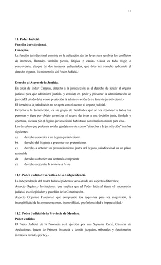11. Poder Judicial.
Función Jurisdiccional.
Concepto.
La función jurisdiccional consiste en la aplicación de las leyes para resolver los conflictos
de intereses, llamados también pleitos, litigios o causas. Causa es todo litigio o
controversia, choque de dos intereses enfrentados, que debe ser resuelto aplicando el
derecho vigente. Es monopolio del Poder Judicial.-
Derecho al Acceso de la Justicia.
En decir de Bidart Campos, derecho a la jurisdicción es el derecho de acudir al órgano
judicial para que administre justicia, y consiste en pedir y provocar la administración de
justiciaEl estado debe como prestación la administración de su función jurisdiccional.-
El derecho a la jurisdicción no se agota con el acceso al órgano judicial.-
Derecho a la Jurisdicción, es un grupo de facultades que se les reconoce a todas las
personas y tiene por objeto garantizar el acceso de éstas a una decisión justa, fundada y
oportuna, dictada por el órgano jurisdiccional habilitado constitucionalmente para ello.-
Los derechos que podemos rotular genéricamente como “derechos a la jurisdicción” son los
siguientes:
a) derecho a acceder a un órgano jurisdiccional
b) derecho del litigante a presentar sus pretensiones
c) derecho a obtener un pronunciamiento justo del órgano jurisdiccional en un plazo
razonable
d) derecho a obtener una sentencia congruente
e) derecho a ejecutar la sentencia firme
11.1. Poder Judicial: Garantías de su Independencia.
La independencia del Poder Judicial podemos verla desde dos aspectos diferentes:
Aspecto Orgánico Institucional: que implica que el Poder Judicial tiente el monopolio
judicial, es colegislador y guardián de la Constitución.-
Aspecto Orgánico Funcional: que comprende los requisitos para ser magistrado, la
intangibilidad de las remuneraciones, inamovilidad, profesionalidad e imparcialidad.-
11.2. Poder Judicial de la Provincia de Mendoza.
Poder Judicial.
El Poder Judicial de la Provincia será ejercido por una Suprema Corte, Cámaras de
Apelaciones, Jueces de Primera Instancia y demás juzgados, tribunales y funcionarios
inferiores creados por ley.-
12
 
