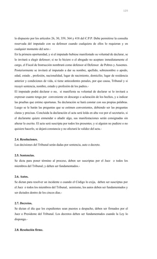 lo dispuesto por los artículos 26, 30, 359, 364 y 418 del C.P.P. Debe permitirse la consulta
reservada del imputado con su defensor cuando cualquiera de ellos lo requieran y en
cualquier momento del acto.-
En la primera oportunidad, y si el imputado hubiese manifestado su voluntad de declarar, se
lo invitará a elegir defensor; si no lo hiciere o el abogado no aceptare inmediatamente el
cargo, el Fiscal de Instrucción nombrará como defensor al Defensor de Pobres y Ausentes.
Posteriormente se invitará al imputado a dar su nombre, apellido, sobrenombre o apodo,
edad, estado , profesión, nacionalidad, lugar de nacimiento, domicilio, lugar de residencia
anterior y condiciones de vida, si tiene antecedentes penales, por que causa, Tribunal y si
recayó sentencia, nombre, estado y profesión de los padres.-
El imputado podrá declarar o no, si manifiesta su voluntad de declarar se lo invitará a
expresar cuanto tenga por conveniente en descargo o aclaración de los hechos, y a indicar
las pruebas que estime oportunas. Su declaración se hará constar con sus propias palabras.
Luego se le harán las preguntas que se estimen convenientes, debiendo ser las preguntas
claras y precisas. Concluida la declaración el acta será leída en alta voz por el secretario, si
el declarante quiere enmendar o añadir algo, sus manifestaciones serán consignadas sin
alterar lo escrito. El acta será suscripta por todos los presentes; y si alguien no pudiere o no
quisiere hacerlo, se dejará constancia y no afectará la validez del acta.-
2.4. Resoluciones.
Las decisiones del Tribunal serán dadas por sentencia, auto o decreto.
2.5. Sentencias.
Se dicta para poner término al proceso, deben ser suscriptas por el Juez o todos los
miembros del Tribunal; y deben ser fundamentados.-
2.6. Autos.
Se dictan para resolver un incidente o cuando el Código lo exija, deben ser suscriptas por
el Juez o todos los miembros del Tribunal, asimismo, los autos deben ser fundamentados y
ser dictados dentro de los cincos días.-
2.7. Decretos.
Se dictan el día que los expedientes sean puestos a despacho, deben ser firmados por el
Juez o Presidente del Tribunal. Los decretos deben ser fundamentados cuando la Ley lo
disponga.-
2.8. Resolución firme.
120
 