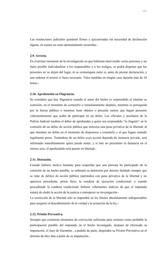 Las resoluciones judiciales quedarán firmes y ejecutoriadas sin necesidad de declaración
alguna, en cuanto no sean oportunamente recurridas.-
2.9. Arresto.
En el primer momento de la investigación en que hubieran intervenido varias personas y no
fuere posible individualizar a los responsables y a los testigos, se podrá disponer que los
presentes no se alejen del lugar, ni se comuniquen entre si, antes de prestar declaración, y
aun ordenar el arresto si fuere necesario. Tales medidas en ningún caso durarán más de 24
horas.-
2.10. Aprehensión en Flagrancia.
Se considera que hay flagrancia cuando el autor del hecho es sorprendido al intentar su
comisión, en el momento de cometerlo o inmediatamente después, mientras es perseguida
por la fuerza pública o mientras tiene objetos o presente rastros que hagan presumir
vehementemente que acaba de participar en un delito. Los oficiales y auxiliares de la
Policía Judicial tendrán el deber de aprehender a quien sea sorprendido “in fraganti” en la
comisión de un delito de acción pública que merezca una pena privativa de la libertad, al
que intentare un delito en el momento de disponerse a cometerlo y al que fugare estando
legalmente preso. Tratándose de un delito cuya acción dependa de instancia privada, será
informado inmediatamente quien pueda instar, y si éste no presentare la denuncia en el
mismo acto, el aprehendido será puesto en libertad.-
2.11. Detención.
Cuando hubiere motivo bastante para sospechar que una persona ha participado de la
comisión de un hecho punible, se ordenará su detención por decreto fundado siempre que
se trate de delitos de acción pública reprimidos con pena privativa de la libertad y no
aparezca procedente, prima facie, la condena de ejecución condicional; o cuando
procediendo la condena condicional, hubiere vehementes indicios de que el imputado
tratará de eludir la acción de la justicia o entorpecer su investigación.-
La restricción de la libertad sólo se impondrá en los límites absolutamente indispensables
para asegurar el descubrimiento de la verdad y la actuación de la ley.-
2.12. Prisión Preventiva.
Siempre que existieren elementos de convicción suficiente para sostener como probable la
participación punible del imputado en el hecho investigado, después de efectuada su
imputación, el Juez de Garantías , a pedido de parte, dispondrá su Prisión Preventiva en el
término de diez días a partir de su imputación.-
121
 