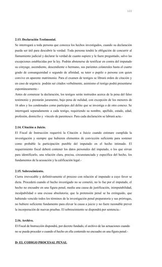 2.13. Declaración Testimonial.
Se interrogará a toda persona que conozca los hechos investigados, cuando su declaración
pueda ser útil para descubrir la verdad. Toda persona tendrá la obligación de concurrir al
llamamiento judicial y declarar la verdad de cuanto supiere y le fuere preguntado, salvo las
excepciones establecidas por la ley. Podrán abstenerse de testificar en contra del imputado
su cónyuge, ascendiente, descendiente o hermano, sus parientes colaterales hasta el cuarto
grado de consanguinidad o segundo de afinidad, su tutor o pupilo o persona con quien
convive en aparente matrimonio. Para el examen de testigos se librará orden de citación y
en caso de urgencia podrán ser citados verbalmente, asimismo el testigo podrá presentarse
espontáneamente.-
Antes de comenzar la declaración, los testigos serán instruidos acerca de la pena del falso
testimonio y prestarán juramento, bajo pena de nulidad, con excepción de los menores de
16 años y los condenados como partícipes del delito que se investiga o de otro conexo. Se
interrogará separadamente a cada testigo, requiriendo su nombre, apellido, estado, edad,
profesión, domicilio y vínculo de parentesco. Para cada declaración se labrará acta.-
2.14. Citación a Juicio.
El Fiscal de Instrucción requerirá la Citación a Juicio cuando estimare cumplida la
investigación y siempre que hubieren elementos de convicción suficiente para sostener
como probable la participación punible del imputado en el hecho intimado. El
requerimiento fiscal deberá contener los datos personales del imputado, o los que sirvan
para identificarlo, una relación clara, precisa, circunstanciada y específica del hecho, los
fundamentos de la acusación y la calificación legal.-
2.15. Sobreseimiento.
Cierra irrevocable y definitivamente el proceso con relación al imputado a cuyo favor se
dicta. Procederá cuando el hecho investigado no se cometió, no lo fue por el imputado, el
hecho no encuadre en una figura penal, media una causa de justificación, inimputabilidad,
inculpabilidad o una excusa absolutoria; que la pretensión penal se ha extinguido, que
habiendo vencido todos los términos de la investigación penal preparatoria y sus prórrogas,
no hubiere suficiente fundamento para elevar la causa a juicio y no fuere razonable prever
la incorporación de nuevas pruebas. El sobreseimiento se dispondrá por sentencia.-
2.16. Archivo.
El Fiscal de Instrucción dispondrá, por decreto fundado, el archivo de las actuaciones cuando
no se pueda proceder o cuando el hecho en ella contenido no encuadre en una figura penal.-
D- EL CODIGO PROCESAL PENAL
122
 