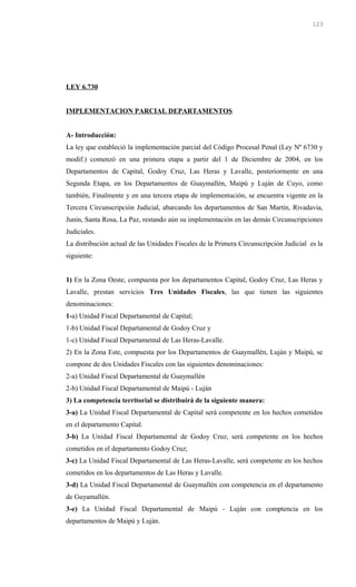 LEY 6.730
IMPLEMENTACION PARCIAL DEPARTAMENTOS
A- Introducción:
La ley que estableció la implementación parcial del Código Procesal Penal (Ley Nº 6730 y
modif.) comenzó en una primera etapa a partir del 1 de Diciembre de 2004, en los
Departamentos de Capital, Godoy Cruz, Las Heras y Lavalle, posteriormente en una
Segunda Etapa, en los Departamentos de Guaymallén, Maipú y Luján de Cuyo, como
también, Finalmente y en una tercera etapa de implementación, se encuentra vigente en la
Tercera Circunscripción Judicial, abarcando los departamentos de San Martín, Rivadavia,
Junín, Santa Rosa, La Paz, restando aún su implementación en las demás Circunscripciones
Judiciales.
La distribución actual de las Unidades Fiscales de la Primera Circunscripción Judicial es la
siguiente:
1) En la Zona Oeste, compuesta por los departamentos Capital, Godoy Cruz, Las Heras y
Lavalle, prestan servicios Tres Unidades Fiscales, las que tienen las siguientes
denominaciones:
1-a) Unidad Fiscal Departamental de Capital;
1-b) Unidad Fiscal Departamental de Godoy Cruz y
1-c) Unidad Fiscal Departamental de Las Heras-Lavalle.
2) En la Zona Este, compuesta por los Departamentos de Guaymallén, Luján y Maipú, se
compone de dos Unidades Fiscales con las siguientes denominaciones:
2-a) Unidad Fiscal Departamental de Guaymallén
2-b) Unidad Fiscal Departamental de Maipú - Luján
3) La competencia territorial se distribuirá de la siguiente manera:
3-a) La Unidad Fiscal Departamental de Capital será competente en los hechos cometidos
en el departamento Capital.
3-b) La Unidad Fiscal Departamental de Godoy Cruz, será competente en los hechos
cometidos en el departamento Godoy Cruz;
3-c) La Unidad Fiscal Departamental de Las Heras-Lavalle, será competente en los hechos
cometidos en los departamentos de Las Heras y Lavalle.
3-d) La Unidad Fiscal Departamental de Guaymallén con competencia en el departamento
de Guyamallén.
3-e) La Unidad Fiscal Departamental de Maipú - Luján con comptencia en los
departamentos de Maipú y Luján.
123
 