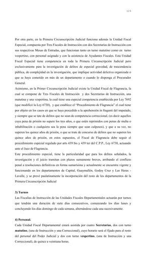 Por otra parte, en la Primera Circunscripción Judicial funciona además la Unidad Fiscal
Especial, compuesta por Tres Fiscales de Instrucción con dos Secretarías de Instrucción con
sus respectivas Mesas de Entradas, que funcionan tanto en turno matutino como en turno
vespertino, con personal asignado y con la asistencia de Ayudantes Fiscales. Esta Unidad
Fiscal Especial tiene competencia en toda la Primera Circunscripción Judicial pero
exclusivamente para la investigación de delitos de especial gravedad, de trascendencia
pública, de complejidad en la investigación, que implique actividad delictiva organizada o
que se haya cometido en más de un departamento o cuando lo disponga el Procurador
General.
Asimismo, en la Primer Circunscripción Judicial existe la Unidad Fiscal de Flagrancia, la
cual se compone de Tres Fiscales de Instrucción y dos Secretarías de Instrucción, una
matutina y una vespertina, la cual tiene una especial competencia establecida por Ley 7692
(que modificó la Ley 6730), y que establece el “Procedimiento de Flagrancia” el cual tiene
por objeto en los casos en que se haya procedido a la aprehensión in fraganti del imputado,
y siempre que se tate de delitos que no sean de competencia correccional, (es decir aquellos
cuya pena de prisión no supere los tres años, o que estén reprimidos con penas de multa o
inhabilitación o cualquiera sea la pena siempre que sean culposos), y que a su vez, no
superen los quince años de prisión, o que se trate de concurso de delitos que no superen los
quince años de prisión, en estos supuestos, el Fiscal de Flagrancia debe seguir el
procedimiento especial regulado por arts 439 bis y 439 ter del C.P.P., Ley 6730, actuando
ante el Juez de Flagrancia.
Este procedimiento especial, tiene la particularidad que para los delitos señalados, la
investigación y el juicio tramitan con plazos sumamente breves, arribando el conflicto
penal a resoluciones definitivas en forma sumarísima y actualmente se encuentra vigente y
funcionando en los departamentos de Capital, Guaymallén, Godoy Cruz y Las Heras -
Lavalle, y se prevé paulatinamente la incorporación del resto de los departamentos de la
Primera Circunscripción Judicial
3) Turnos
Las Fiscalías de Instrucción de las Unidades Fiscales Departamentales actuarán por turnos
que tendrán una duración de siete días consecutivos, comenzando los días lunes y
concluyendo los días domingo de cada semana, alternándose cada una sucesivamente.
4) Personal.
Cada Unidad Fiscal Departamental estará asistida por cuatro Secretarías, dos con turno
matutino, (una de Instrucción y una Correccional), cuyo horario será el fijado para el resto
del personal del Poder Judicial y dos con turno vespertino, (una de Instrucción y una
Correccional), de quince a veintiuna horas.
124
 