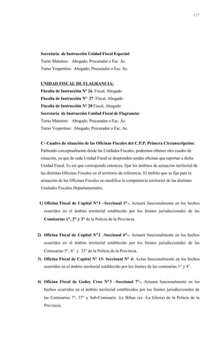 Secretaría de Instrucción Unidad Fiscal Especial:
Turno Matutino: Abogado, Procurador o Esc. Ac.
Turno Vespertino: Abogado, Procurador o Esc. Ac.
UNIDAD FISCAL DE FLAGRANCIA:
Fiscalía de Instrucción N° 26 Fiscal, Abogado
Fiscalía de Instrucción N° 27 Fiscal, Abogado
Fiscalía de Instrucción N° 28 Fiscal, Abogado
Secretaría de Instrucción Unidad Fiscal de Flagrancia:
Turno Matutino: Abogado, Procurador o Esc. Ac.
Turno Vespertino: Abogado, Procurador o Esc. Ac.
C- Cuadro de situación de las Oficinas Fiscales del C.P.P, Primera Circunscripción:
Partiendo conceptualmente desde las Unidades Fiscales, podremos obtener otro cuadro de
situación, ya que de cada Unidad Fiscal se desprenden sendas oficinas que reportan a dicha
Unidad Fiscal. Es así que corresponde entonces, fijar los ámbitos de actuación territorial de
las distintas Oficinas Fiscales en el territorio de referencia. El ámbito que se fija para la
actuación de las Oficinas Fiscales no modifica la competencia territorial de las distintas
Unidades Fiscales Departamentales.
1) Oficina Fiscal de Capital N°1 –Seccional 3°-. Actuará funcionalmente en los hechos
ocurridos en el ámbito territorial establecido por los límites jurisdiccionales de las
Comisarías 1°, 2° y 3° de la Policía de la Provincia.
2) Oficina Fiscal de Capital N°2 –Seccional 6°-. Actuará funcionalmente en los hechos
ocurridos en el ámbito territorial establecido por los límites jurisdiccionales de las
Comisarías 5°, 6° y 33° de la Policía de la Provincia.
3) Oficina Fiscal de Capital N° 13- Seccional N° 4: Actúa funcionalmente en los hechos
ocurridos en el ámbito territorial establecido por los límites de las comisarías 1° y 4°.
4) Oficina Fiscal de Godoy Cruz N°3 –Seccional 7°-. Actuará funcionalmente en los
hechos ocurridos en el ámbito territorial establecidos por los límites jurisdiccionales de
las Comisarías 7°, 37° y Sub-Comisaría Le Bihan (ex -La Gloria) de la Policía de la
Provincia.
127
 