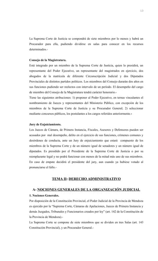 La Suprema Corte de Justicia se compondrá de siete miembros por lo menos y habrá un
Procurador para ella, pudiendo dividirse en salas para conocer en los recursos
determinados.-
Consejo de la Magistratura.
Está integrado por un miembro de la Suprema Corte de Justicia, quien lo presidirá, un
representante del Poder Ejecutivo, un representante del magistrados en ejercicio, dos
abogados de la matrícula de diferente Circunscripción Judicial y dos Diputados
Provinciales de distintos partidos políticos. Los miembros del Consejo durarán dos años en
sus funciones pudiendo ser reelectos con intervalo de un período. El desempeño del cargo
de miembro del Consejo de la Magistratura tendrá carácter honorario.-
Tiene las siguientes atribuciones: 1) proponer al Poder Ejecutivo, en ternas vinculantes el
nombramiento de Jueces y representantes del Ministerio Público, con excepción de los
miembros de la Suprema Corte de Justicia y su Procurador General; 2) seleccionar
mediante concursos públicos, los postulantes a los cargos referidos anteriormente.-
Jury de Enjuiciamiento.
Los Jueces de Cámara, de Primera Instancia, Fiscales, Asesores y Defensores pueden ser
acusados por mal desempeño, delito en el ejercicio de sus funciones, crímenes comunes y
desórdenes de conducta, ante un Jury de enjuiciamiento que estará compuesto de los
miembros de la Suprema Corte y de un número igual de senadores y un número igual de
diputados. Es presidido por el Presidente de la Suprema Corte de Justicia o por su
reemplazante legal y no podrá funcionar con menos de la mitad más uno de sus miembros.
En caso de empate decidirá el presidente del jury, aun cuando ya hubiese votado al
pronunciarse el fallo.-
TEMA II: DERECHO ADMINISTRATIVO
A- NOCIONES GENERALES DE LA ORGANIZACIÓN JUDICIAL
1. Nociones Generales.
Por disposición de la Constitución Provincial, el Poder Judicial de la Provincia de Mendoza
es ejercido por la “Suprema Corte, Cámaras de Apelaciones, Jueces de Primera Instancia y
demás Juzgados, Tribunales y Funcionarios creados por ley” (art. 142 de la Constitución de
la Provincia de Mendoza).-
La Suprema Corte se compone de siete miembros que se dividen en tres Salas (art. 143
Constitución Provincial), y un Procurador General.-
13
 