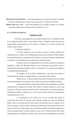 Oficina Fiscal de Santa Rosa – Actúa funcionalmente en los hechos ocurridos en el ámbito
territorial establecido por los límites de las comisarías 21° y Subcria Las Catitas
Oficina Fiscal de La Paz - Actúa funcionalmente en los hechos ocurridos en el ámbito
territorial establecido por los límites de las comisarías 22° y 51°.
E- LA POLICIA JUDICIAL
INTRODUCCIÓN
Esta Guía es una adaptación de un manual realizado por los Ayudantes Fiscales
de la Ciudad de Córdoba, Dres. Laura Mónica Cantore y Edgardo Tomás Casas, que fue
proporcionado generosamente por el Dr. Hugo A. Almirón, en su visita el presente año
2.004 a nuestra Ciudad.
A) POLICIA JUDICIAL
La Policía Judicial se crea con miras de lograr un órgano auxiliar de la
Administración de Justicia con la independencia política que caracteriza al Poder Judicial.
Es que la atribución de la investigación de los delitos en manos de la Policía Administrativa
no garantiza esa independencia, por su pertenencia al Poder Ejecutivo.
El primer avance en la implementación de la Policía Judicial lo constituye la
asignación a órbitas del Ministerio Público de los funcionarios que llevarán a cabo la
llamada función sumarial de aquélla: es decir, la formación de los sumarios que originan la
investigación penal preparatoria.
Se distingue así de la Policía Administrativa, que tiene como misión el
mantenimiento del orden y la seguridad pública, y la prevención de los delitos.
Siendo ello así, la Policía Judicial actúa todos los días del año, las 24 horas,
ya que debe garantizar la investigación de los delitos que ocurren en cualquier momento.
Sin perjuicio de ello, el Código Procesal Penal sigue imponiendo a la Policía
Administrativa la obligación de actuar como Policía en función Judicial en todo lo que
exceda de la función sumarial propiamente dicha, atribuida ahora a personal dependiente
del Ministerio Público y también en los casos en que la Policía Judicial no pueda hacerlo
inmediatamente (art. 334).
La investigación de los delitos, por ser una actividad que integra la
persecución penal, debe ser iniciada, como principio general, por orden del Ministerio
Público, pues es éste quien ejerce la acción penal. Este principio tiene su excepción en los
casos de urgencia, es decir, cuando la demora que importaría la intervención del fiscal en la
decisión inicial de investigar tenga como consecuencia probable la pérdida de prueba útil y
eficaz que pueda obtener la Policía Judicial. En este caso, la Policía Judicial debe iniciar
autónomamente la investigación, de oficio, salvo casos de delitos dependientes de instancia
130
 