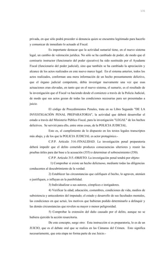 privada, en que sólo podrá proceder si denuncia quien se encuentra legitimado para hacerlo
y comunicar de inmediato lo actuado al Fiscal.
Es importante destacar que la actividad sumarial tiene, en el nuevo sistema
legal, un cambio de valoración jurídica. No sólo se ha cambiado de poder, de modo que el
comisario instructor (funcionario del poder ejecutivo) ha sido sustituido por el Ayudante
Fiscal (funcionario del poder judicial), sino que también se ha cambiado la apreciación y
alcance de los actos realizados en este nuevo marco legal. En el sistema anterior, todos los
actos realizados, conforman una mera información de un hecho presuntamente delictivo,
que el órgano judicial competente, debía investigar nuevamente una vez que esas
actuaciones eran elevadas, en tanto que en el nuevo sistema, el sumario, es el resultado de
la investigación que el Fiscal va haciendo desde el comienzo a través de la Policía Judicial,
de modo que sus actos gozan de todas las condiciones necesarias para ser presentadas a
juicio.
El código de Procedimientos Penales, trata en su Libro Segundo "DE LA
INVESTIGACIÓN PENAL PREPARATORIA", la actividad que deberá desarrollar el
estado a través del Ministerio Público Fiscal, para la investigación "LEGAL" de los hechos
delictivos. Se servirá para ello, entre otras cosas, de la POLICIA JUDICIAL.
Esto es, el cumplimiento de lo dispuesto en los textos legales transcriptos
más abajo, y de los que la POLICIA JUDICIAL es actor protagónico.-
C.P.P. Artículo 314.-FINALIDAD. La investigación penal preparatoria
deberá impedir que el delito cometido produzca consecuencias ulteriores y reunir las
pruebas útiles para dar base a la acusación (355) o determinar el sobreseimiento (350).
C.P.P. Artículo 315.-OBJETO. La investigación penal tendrá por objeto:
1) Comprobar si existe un hecho delictuoso, mediante todas las diligencias
conducentes al descubrimiento de la verdad.
2) Establecer las circunstancias que califiquen el hecho, lo agraven, atenúen
o justifiquen, o influyan en la punibilidad.
3) Individualizar a sus autores, cómplices e instigadores.
4) Verificar la edad, educación, costumbres, condiciones de vida, medios de
subsistencia y antecedentes del imputado; el estado y desarrollo de sus facultades mentales,
las condiciones en que actuó, los motivos que hubieran podido determinarlo a delinquir y
las demás circunstancias que revelen su mayor o menor peligrosidad.
5) Comprobar la extensión del daño causado por el delito, aunque no se
hubiera ejercido la acción resarcitoria.
De este concepto, surge otro: Esta instrucción si es preparatoria, lo es de un
JUICIO, que es el debate oral que se realiza en las Cámaras del Crimen. Esto significa
necesariamente, que esta etapa no forma parte de ese Juicio.-
131
 