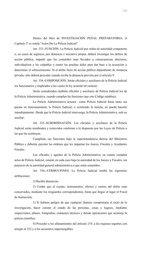Dentro del libro de INVESTIGACIÓN PENAL PREPARATORIA, el
Capítulo 3º se rotula "Actos De La Policía Judicial"
Art. 333.-FUNCIÓN. La Policía Judicial por orden de autoridad competente
o, en casos de urgencia, por denuncia o iniciativa propia, deberá investigar los delitos de
acción pública, impedir que los cometidos sean llevados a consecuencias ulteriores,
individualizar a los culpables y reunir las pruebas útiles para dar base a la acusación o
determinar el sobreseimiento. Si el delito fuere de acción pública dependiente de instancia
privada, sólo deberá proceder cuando reciba la denuncia prevista por el artículo 9.
Art. 334.-COMPOSICIÓN. Serán oficiales y auxiliares de la Policía Judicial
los funcionarios y empleados a los cuales la ley acuerde tal carácter.
Serán considerados también oficiales y auxiliares de Policía Judicial los de
la Policía Administrativa, cuando cumplan las funciones que este Código establece.
La Policía Administrativa actuará como Policía Judicial hasta tanto sea
puesta en funcionamiento la Policía Judicial, o existiendo la misma, no pueda hacerlo
inmediatamente. Desde que la Policía Judicial intervenga, la Policía Administrativa, será su
auxiliar.
Art. 335.-SUBORDINACIÓN. Los oficiales y auxiliares de la Policía
Judicial serán nombrados y removidos conforme a lo dispuesto por las Leyes de Policía o
las que las sustituyan.
Cumplirán sus funciones bajo la superintendencia directa del Ministerio
Público y deberán ejecutar las órdenes que les impartan los Jueces, Fiscales y Ayudantes
Fiscales.
Los oficiales y agentes de la Policía Administrativa, en cuanto cumplan
actos de Policía Judicial, estarán en cada caso bajo la autoridad de los Jueces y Fiscales, sin
perjuicio de la autoridad general administrativa a que estén sometidos.
Art. 336.-ATRIBUCIONES. La Policía Judicial tendrá las siguientes
atribuciones:
1) Recibir denuncias.
2) Cuidar que el cuerpo, instrumentos, efectos y rastros del delito sean
conservados, mediante los resguardos correspondientes, hasta que llegue al lugar el Fiscal
de Instrucción.
3) Si hubiere peligro de que cualquier demora comprometa el éxito de la
investigación, hacer constar el estado de las personas, cosas y lugares, mediante
inspecciones, planos, fotografías, exámenes técnicos y demás operaciones que aconseje la
policía científica.
4) Proceder a los allanamientos del artículo 219, a las requisas urgentes con
arreglo al 222 y a los secuestros impostergables.
132
 