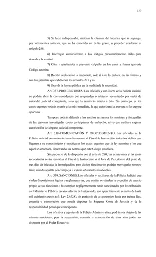 5) Si fuere indispensable, ordenar la clausura del local en que se suponga,
por vehementes indicios, que se ha cometido un delito grave, o proceder conforme al
artículo 286.
6) Interrogar sumariamente a los testigos presumiblemente útiles para
descubrir la verdad.
7) Citar y aprehender al presunto culpable en los casos y forma que este
Código autoriza.
8) Recibir declaración al imputado, sólo si éste lo pidiera, en las formas y
con las garantías que establecen los artículos 271 y ss.
9) Usar de la fuerza pública en la medida de la necesidad.
Art. 337.-PROHIBICIONES. Los oficiales y auxiliares de la Policía Judicial
no podrán abrir la correspondencia que resguarden o hubieran secuestrado por orden de
autoridad judicial competente, sino que la remitirán intacta a ésta. Sin embargo, en los
casos urgentes podrán ocurrir a la más inmediata, la que autorizará la apertura si lo creyere
oportuno.
Tampoco podrán difundir a los medios de prensa los nombres y fotografías
de las personas investigadas como participantes de un hecho, salvo que mediare expresa
autorización del órgano judicial competente.
Art. 338.-COMUNICACIÓN Y PROCEDIMIENTO. Los oficiales de la
Policía Judicial comunicarán inmediatamente al Fiscal de Instrucción todos los delitos que
llegaren a su conocimiento y practicarán los actos urgentes que la ley autoriza y los que
aquél les ordenare, observando las normas que este Código establece.
Sin perjuicio de lo dispuesto por el artículo 290, las actuaciones y las cosas
secuestradas serán remitidas al Fiscal de Instrucción o al Juez de Paz, dentro del plazo de
tres días de iniciada la investigación; pero dichos funcionarios podrán prorrogarlo por otro
tanto cuando aquélla sea compleja o existan obstáculos insalvables.
Art. 339.-SANCIONES. Los oficiales y auxiliares de la Policía Judicial que
violen disposiciones legales o reglamentarias, que omitan o retarden la ejecución de un acto
propio de sus funciones o lo cumplan negligentemente serán sancionados por los tribunales
o el Ministerio Público, previo informe del interesado, con apercibimiento o multa de hasta
mil quinientos pesos (cfr. Ley 23.928), sin perjuicio de la suspensión hasta por treinta días,
cesantía o exoneración que pueda disponer la Suprema Corte de Justicia y de la
responsabilidad penal que corresponda.
Los oficiales y agentes de la Policía Administrativa, podrán ser objeto de las
mismas sanciones; pero la suspensión, cesantía o exoneración de ellos sólo podrá ser
dispuesta por el Poder Ejecutivo.
133
 