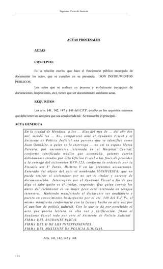 Suprema Corte de Justicia
ACTAS PROCESALES
ACTAS
CONCEPTO:
Es la relación escrita, que hace el funcionario público encargado de
documentar los actos, que se cumplen en su presencia. SON INSTRUMENTOS
PÚBLICOS.
Los actos que se realicen en persona y verbalmente (recepción de
declaraciones, inspecciones, etc), tienen que ser documentados mediante actas.
REQUISITOS
Los arts. 141, 142, 147 y 148 del C.P.P. establecen los requisitos mínimos
que debe tener un acta para que sea considerada tal. Se transcribe el principal.-
ACTA GENERICA
En la ciudad de Mendoza, a los ... días del mes de ... del año dos
mil, siendo las ... hs., compareció ante el Ayudante Fiscal y el
Asistente de Policía Judicial una persona que se identificó como
Juan González, a quien se lo interroga ... no así su esposa Marta
Pereyra, por encontrarse internada en el Hospital Central,
conforme certificado médico que acompaña, quienes fueron
debidamente citados por esta Oficina Fiscal a los fines de proceder
a la entrega del ciclomotor DVP-123, conforme lo ordenado por la
Fiscalía del 3° Turno, Distrito V en las presentes actuaciones.
Enterado del objeto del acto el nombrado MANIFIESTA: que no
puede retirar el ciclomotor por no ser el titular y carecer de
documentación. Interrogado por el Ayudante Fiscal a fin de que
diga si sabe quién es el titular, responde: Que quien conoce los
datos del ciclomotor es su mujer pero está internada en terapia
intensiva. Habiendo manifestado el declarante ser analfabeto y
puesto en conocimiento lo dispuesto por el art. 148 del C.P.P ., el
mismo manifiesta conformarse con la lectura hecha en alta voz por
el auxiliar de policía judicial. Con lo que se da por concluido el
acto que previa lectura en alta voz y ratificación, firma el
Ayudante Fiscal todo por ante el Asistente de Policía Judicial .
FIRMA DEL AYUDANTE FISCAL
FIRMA DEL O DE LOS INTERVINIENTES
FIRMA DEL ASISTENTE DE POLICIA JUDICIAL
Arts. 141, 142, 147 y 148.
134
 