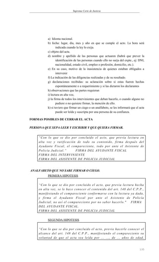 Suprema Corte de Justicia
a) Idioma nacional.
b) fecha: lugar, día, mes y año en que se cumple el acto. La hora será
indicada cuando la ley lo exija.
c) objeto del acta.
d) nombre y apellido de las personas que actuaren (habrá que prever la
identificación de las personas cuando ello no surja del expte., ej: DNI,
nacionalidad, estado civil, empleo o profesión, domicilio, etc.).
e) En su caso, motivo de la inasistencia de quienes estaban obligados a
intervenir
f) La indicación de las diligencias realizadas y de su resultado.
g) declaraciones recibidas: su aclaración sobre si estas fueron hechas
espontáneamente o a requerimiento y si las dictaron los declarantes
h) observaciones que las partes requieran
i) lectura en alta voz,
j) la firma de todos los intervinientes que deban hacerlo, o cuando alguno no
pudiere o no quisiere firmar, la mención de ello.
k) si tuviere que firmar un ciego o un analfabeto, se les informará que el acta
puede ser leída y suscripta por una persona de su confianza.
FORMAS POSIBLES DE CERRAR EL ACTA
PERSONA QUE SEPA LEER Y ESCRIBIR Y QUE QUIERA FIRMAR.
“Con lo que se dio por concluido el acto, que previa lectura en
alta voz y ratificación de todo su contenido, firma después del
Ayudante Fiscal, el compareciente, todo por ante el Asistente de
Policía Judicial.” FIRMA DEL AYUDANTE FISCAL
FIRMA DEL INTERVINIENTE
FIRMA DEL ASISTENTE DE POLICIA JUDICIAL
ANALFABETO QUE NO SABE FIRMAR O CIEGO.
PRIMERA HIPOTESIS
“Con lo que se dio por concluido el acto, que previa lectura hecha
en alta voz, se le hace conocer el contenido del art. 148 del C.P.P.,
manifestando el compareciente conformarse con la lectura ya dada,
y firma el Ayudante Fiscal por ante el Asistente de Policía
Judicial, no así el compareciente por no saber hacerlo." FIRMA
DEL AYUDANTE FISCAL.
FIRMA DEL ASISTENTE DE POLICIA JUDICIAL
SEGUNDA HIPOTESIS
“Con lo que se dio por concluido el acto, previo hacerle conocer el
alcance del art. 148 del C.P.P., manifestando el compareciente su
voluntad de que el acta sea leída por ... ..., de ... años de edad,
135
 