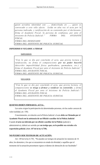 Suprema Corte de Justicia
quien acredita identidad con ..., domiciliada en ..., quien es
convocado a este sólo efecto. Leída en alta voz el acta por la
persona indicada, y ratificación de su contenido por el declarante,
firma el Ayudante Fiscal, la persona de confianza, por ante el
Asistente de Policía Judicial.” FIRMA DEL AYUDANTE
FISCAL
FIRMA DEL DESIGNADO
FIRMA DEL ASISTENTE DE POLICIA JUDICIAL
IMPEDIDOS O NEGADOS A FIRMAR
IMPEDIDOS
“Con lo que se dio por concluido el acto, que previa lectura y
ratificación, no firma el compareciente por no poder hacerlo
(describir imposibilidad física quebradura, quemadura, etc.) y
firma el Ayudante Fiscal por ante el Asistente de Policía Judicial.”
FIRMA DEL AYUDANTE FISCAL.
FIRMA DEL ASISTENTE DE POLICIA JUDICIAL
NEGADOS
“Con lo que se dio por concluido el acto, que previa lectura, el
compareciente se niega a firmar y ratificar su contenido , y firma
el Ayudante Fiscal por ante el Asistente de Policía Judicial.-”
FIRMA DEL AYUDANTE FISCAL
FIRMA DEL ASISTENTE DE POLICIA JUDICIAL
QUIENES DEBEN FIRMAR EL ACTA:
Las actas exigen la participación de determinadas personas, sin las cuales carecen de
valor (nulidad, art. 150).
Concretamente, en relación con la Policía Judicial: el acta debe ser firmada por el
Ayudante Fiscal con la asistencia de un Oficial o auxiliar de la Policía Judicial
Cuando el acta sea labrada por un oficial o auxiliar de la Policía (judicial o
administrativa), deberá ser asistido por un testigo que, en lo posible sea extraño a la
repartición policial. (Art. 147 de la ley 6.730).
NO PUEDEN SER TESTIGOS DE ACTUACIÓN:
Art. 149 de la ley 6.730_ “No pueden ser testigos de actuación los menores de 16
años, los dementes y los que se encuentren en estado de ebriedad; o aquéllos que al
momento de la actuación presentaren signos evidentes de alteración de sus facultades”
136
 