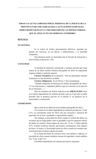 Suprema Corte de Justicia
TODAS LAS ACTAS LABRADAS POR EL PERSONAL DE LA POLICIA DE LA
PROVINCIA PARA SER AGREAGADAS A ACTUACIONES JUDICIALES,
DEBEN RESPETAR EXACTA Y RIGUROSAMENTE LAS MISMAS NORMAS
QUE SE APLICAN EN LOS MODELOS ANTERIORES
DENUNCIA
EN GENERAL
Es la noticia de hechos presuntamente delictivos, aportada por
quienes los conozcan, ya sea directa o indirectamente, a la autoridad
competente.
Esta denuncia puede ser formulada ante la Fiscalía de Instrucción o
ante la Policía Judicial (art. 326).
CAPACIDAD
La facultad de denunciar corresponde a cualquier persona que tenga
noticia de un delito (notitia criminis) perseguible de oficio no requiriendo
ninguna calidad o condición especial.
Carácter Facultativo de la denuncia: Para los particulares efectuar
la denuncia ,es una facultad no un deber.
Carácter Obligatorio: El art.329 inc.1° dice textualmente:
"Tendrán obligación de denunciar los delitos perseguibles de oficio:
1°) Los funcionarios o empleados públicos que los conozcan en el ejercicio
de sus funciones .-..."
Para los miembros de Policía Judicial es una OBLIGACION salvo
en lo delitos dependientes de instancia privada, caso en el que sólo se podrá
proceder ante la denuncia prevista en el artículo 9, sin perjuicio de lo
mencionado a continuación.
CONDICIONES
Que se trate de un delito de acción pública perseguible de oficio.
Si se tratare de un delito dependiente de instancia privada (art. 72 del
C.P.), no corresponde actuar de oficio sino por acusación o denuncia del
agraviado, de su tutor o guardador o representantes legales.
Sin embargo se procederá de oficio cuando la víctima del delito sea
un menor que no tenga padres, tutor ni guardador o que los supuestos autores
del delito en cuestión, fueran alguno de estos (art. 72 inc. 3, último párrafo
C.P.). Cuando existieren intereses gravemente contrapuestos entre algunos
de éstos y el menor, el fiscal podrá actuar de oficio cuando así resultare más
conveniente para el interés superior de aquél.
Si se tratare del delito de Lesiones leves, sean dolosas o culposas, se
procederá de oficio cuando mediaren razones de seguridad o interés público
(art. 72 inc. 2 del C.P.).
Son delitos dependientes de instancia privada los siguientes:
137
 