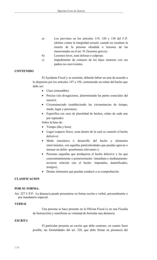 Suprema Corte de Justicia
a) Los previstos en los artículos 119, 120 y 130 del C.P.
(delitos contra la integridad sexual), cuando no resultare la
muerte de la persona ofendida o lesiones de las
mencionadas en el art. 91 (lesiones graves).
b) Lesiones leves, sean dolosas o culposas.
c) Impedimento de contacto de los hijos menores con sus
padres no convivientes.
CONTENIDO
El Ayudante Fiscal y su asistente, deberán labrar un acta de acuerdo a
lo dispuesto por los artículos 147 a 150, conteniendo un relato del hecho que
debe ser:
• Claro (entendible)
• Preciso (sin divagaciones, determinando las partes esenciales del
suceso);
• Circunstanciado (estableciendo las circunstancias de tiempo,
modo, lugar y personas);
• Específico (en caso de pluralidad de hechos, relato de cada uno
por separado)
Sobre la base de:
• Tiempo (día y hora)
• Lugar (espacio físico; zona dentro de la cual se cometió el hecho
delictivo)
• Modo (mecánica o desarrollo del hecho y elementos
intervinientes, con aquellas particularidades que puedan agravar o
atenuar un delito -penalmente relevantes-);
• Personas (aquellas que produjeron el hecho delictivo y las que
concomitantemente o posteriormente -inmediata o mediatamente-
tuvieron relación con el hecho: imputados, damnificados,
testigos);
• Demás elementos que puedan conducir a su comprobación.
CLASIFICACION
POR SU FORMA:
Art. 327 C.P.P: La denuncia puede presentarse en forma escrita o verbal, personalmente o
por mandatario especial.
VERBAL
Una persona se hace presente en la Oficina Fiscal (o en una Fiscalía
de Instrucción) y manifiesta su voluntad de formular una denuncia.
ESCRITA
El particular presenta un escrito que debe contener, en cuanto fuere
posible, las formalidades del art. 328, que debe firmar en presencia del
138
 