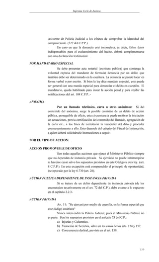 Suprema Corte de Justicia
Asistente de Policía Judicial a los efectos de comprobar la identidad del
compareciente. (327 del C.P.P.).
En caso en que la denuncia esté incompleta, es decir, falten datos
indispensables para el esclarecimiento del hecho, deberá complementarse
con una declaración testimonial.
POR MANDATARIO ESPECIAL
Se debe presentar acta notarial (escritura publica) que contenga la
voluntad expresa del mandante de formular denuncia por un delito que
también debe ser determinado en la escritura. La denuncia se puede hacer en
forma verbal o por escrito. Si bien la ley dice mandato especial, este puede
ser general con una manda especial para denunciar el delito en cuestión. El
mandatario, queda habilitado para instar la acción penal y para recibir las
notificaciones del art. 108 C.P.P..-
ANONIMA
Por un llamado telefónico, carta u otros anónimos: Si del
contenido del anónimo, surge la posible comisión de un delito de acción
pública, perseguible de oficio, esta circunstancia puede motivar la iniciación
de actuaciones, previa certificación del contenido del llamado, agregación de
la carta etc., a los fines de corroborar la veracidad del dato y proceder
consecuentemente a ello. Esto depende del criterio del Fiscal de Instrucción,
a quien deberá solicitársele instrucciones a seguir.-
POR EL TIPO DE ACCION:
ACCION PROMOVIBLE DE OFICIO
Son todas aquellas acciones que ejerce el Ministerio Público siempre
que no dependan de instancia privada. Su ejercicio no puede interrumpirse
ni hacerse cesar salvo los supuestos previstos en este Código u otra ley. (art.
8 C.P.P.). En esta excepción está comprendido el principio de oportunidad,
incorporado por la ley 6.730 (art. 26).
ACCION PUBLICA DEPENDIENTE DE INSTANCIA PRIVADA
Si se tratare de un delito dependiente de instancia privada (de los
enumerados taxativamente en el art. 72 del C.P.), debe estarse a lo expuesto
en el capítulo 2.2.3-
ACCION PRIVADA
Art. 11: "Se ejercerá por medio de querella, en la forma especial que
este código establece"
Nunca intervendrá la Policía Judicial, pues el Ministerio Público no
es parte. Son los supuestos previstos en el artículo 73 del C.P.:
a) Injurias y Calumnias.-
b) Violación de Secretos, salvo en los casos de los arts. 154 y 157;
c) Concurrencia desleal, prevista en el art. 159;
139
 