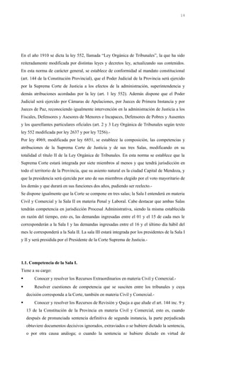En el año 1910 se dicta la ley 552, llamada “Ley Orgánica de Tribunales”, la que ha sido
reiteradamente modificada por distintas leyes y decretos ley, actualizando sus contenidos.
En esta norma de carácter general, se establece de conformidad al mandato constitucional
(art. 144 de la Constitución Provincial), que el Poder Judicial de la Provincia será ejercido
por la Suprema Corte de Justicia a los efectos de la administración, superintendencia y
demás atribuciones acordadas por la ley (art. 1 ley 552). Además dispone que el Poder
Judicial será ejercido por Cámaras de Apelaciones, por Jueces de Primera Instancia y por
Jueces de Paz, reconociendo igualmente intervención en la administración de Justicia a los
Fiscales, Defensores y Asesores de Menores e Incapaces, Defensores de Pobres y Ausentes
y los querellantes particulares oficiales (art. 2 y 3 Ley Orgánica de Tribunales según texto
ley 552 modificada por ley 2637 y por ley 7256).-
Por ley 4969, modificada por ley 6851, se establece la composición, las competencias y
atribuciones de la Suprema Corte de Justicia y de sus tres Salas, modificando en su
totalidad el título II de la Ley Orgánica de Tribunales. En esta norma se establece que la
Suprema Corte estará integrada por siete miembros al menos y que tendrá jurisdicción en
todo el territorio de la Provincia, que su asiento natural es la ciudad Capital de Mendoza, y
que la presidencia será ejercida por uno de sus miembros elegido por el voto mayoritario de
los demás y que durará en sus funciones dos años, pudiendo ser reelecto.-
Se dispone igualmente que la Corte se compone en tres salas; la Sala I entenderá en materia
Civil y Comercial y la Sala II en materia Penal y Laboral. Cabe destacar que ambas Salas
tendrán competencia en jurisdicción Procesal Administrativa, siendo la misma establecida
en razón del tiempo, esto es, las demandas ingresadas entre el 01 y el 15 de cada mes le
corresponderán a la Sala I y las demandas ingresadas entre el 16 y el último día hábil del
mes le corresponderá a la Sala II. La sala III estará integrada por los presidentes de la Sala I
y II y será presidida por el Presidente de la Corte Suprema de Justicia.-
1.1. Competencia de la Sala I.
Tiene a su cargo:
 Conocer y resolver los Recursos Extraordinarios en materia Civil y Comercial.-
 Resolver cuestiones de competencia que se susciten entre los tribunales y cuya
decisión corresponda a la Corte, también en materia Civil y Comercial.-
 Conocer y resolver los Recursos de Revisión y Queja a que alude el art. 144 inc. 9 y
13 de la Constitución de la Provincia en materia Civil y Comercial, esto es, cuando
después de pronunciada sentencia definitiva de segunda instancia, la parte perjudicada
obtuviere documentos decisivos ignorados, extraviados o se hubiere dictado la sentencia,
o por otra causa análoga; o cuando la sentencia se hubiere dictado en virtud de
14
 
