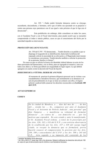 Suprema Corte de Justicia
Art. 329: “...Nadie podrá formular denuncia contra su cónyuge,
ascendiente, descendiente, o hermano, salvo que el delito sea ejecutado en su perjuicio o
contra una persona cuyo parentesco con él sea igual o más próximo al que lo liga con el
denunciado” .
Esta prohibición sin embargo, debe consultarse en todos los casos,
con el Ayudante Fiscal y con el Fiscal interviniente, pues puede ocurrir que se encuentre
comprometido el órden o interés público, casos en que el conocimiento del ilícito por la
autoridad impodrá su intervención.
PROTECCIÓN DEL DENUNCIANTE.
Art. 330 del C.P.P.: “El denunciante… Tendrá derecho a su pedido a que se
disponga el resguardo de su identificación, hasta tanto la defensa del
imputado solicite la necesidad de su relevación y el Magistrado interviniente
lo considerase conveniente. Tendrá derecho también a solicitar la protección
de su persona, familia y/o bienes”.
En casos en que se solicite la reserva de identidad, deberá labrarse en acta sin los
datos personales del denunciante y sin su firma, para ser agregada al sumario y otra con
todos esos datos y su firma que deberá ser resguardada en lugar seguro. La que deberá
agregarse en cuanto exista la decisión del Fiscal de hacerlo.
DERECHOS DE LA VÍCTIMA. DEBER DE ANUNCIO.
Al momento de practicar la primera diligencia procesal con la víctima o sus
causahabientes o herederos forzosos, que normalmente es la denuncia o el
acta de procedimiento en el que se tiene un contacto con ellos, el órgano
policial o judicial debe anunciar los derechos reconocidos en el artículo 108
del C.P.P.
ACTAS GENERICAS
COMUN
En la ciudad de Mendoza, a ... días del mes de .... , de dos
mil..., siendo las .... hs., comparece por ante el Ayudante
Fiscal y el Asistente de Policía Judicial , una persona 3
que
dijo llamarse ... y manifiesta su voluntad de formular
denuncia4
....en contra de ... con domicilio en ... por los
motivos que expondrá. En este estado y ante lo manifestado,
el Sr. Ayudante Fiscal ordena , a tenor de lo prescripto por
los Arts. 326, 332 y 333 del C.P.P. y con estricta observancia
de lo establecido por los Arts. 327 y 328 del cuerpo legal
citado, se recepte la denuncia que se formulará, previo
hacerle conocer al compareciente lo previsto por los Arts.
330, 108 y concordantes del C.P.P. y los Art. 109 y 245 del
C.P.. Acto seguido y ya impuesto del contenido de los
3
carácter facultativo de la denuncia
4
Art 109 y 245 C.P. hacer leer 330 y los alcances. Deberá notificarse los derechos del artículo 108
en caso en que el denunciante sea la víctima o sus herederos forzosos.
141
 